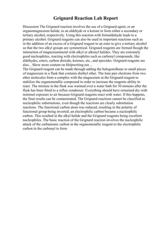 Grignard Reaction Lab Report
Discussion The Grignard reaction involves the use of a Grignard agent, or an
organomagnesium halide, to an aldehyde or a ketone to form either a secondary or
tertiary alcohol, respectively. Using this reaction with formaldehyde leads to a
primary alcohol. Grignard reagents can also be used in important reactions such as
in the addition of an excess of a Grignard reagent to an ester to give a tertiary alcohol
so that the two alkyl groups are symmetrical. Grignard reagents are formed though the
interaction of magnesiummetal with alkyl or alkenyl halides. They are extremely
good nucleophiles, reacting with electrophiles such as carbonyl compounds, like
aldehydes, esters, carbon dioxide, ketones, etc., and epoxides. Grignard reagents are
also... Show more content on Helpwriting.net ...
The Grignard reagent can be made through adding the halogenolkane to small pieces
of magnesium in a flask that contains diethyl ether. The lone pair electrons from two
ether molecules form a complex with the magnesium in the Grignard reagent to
stabilize the organometallic compound in order to increase the reagents ability to
react. The mixture in the flask was warmed over a water bath for 30 minutes after the
flask has been fitted to a reflux condenser. Everything should have remained dry with
minimal exposure to air because Grignard reagents react with water. If this happens,
the final results can be contaminated. The Grignard reactions cannot be classified as
nucleophilic substitutions, even though the reactions are clearly substitution
reactions. The functional carbon atom was reduced, resulting in the polarity of
functional group being inverted; an electrophilic carbon became a nucleophilic
carbon. This resulted in the alkyl halide and the Grignard reagents being excellent
nucleophiles. The basic reaction of the Grignard reaction involves the nucleophilic
attack of the carbanionic carbon in the organometallic reagent to the electrophilic
carbon in the carbonyl to form
 