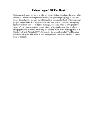 Urban Legend Of The Hook
frightened and wants her lover to take her home. At first he refuses, however after
he tries to kiss her and she pushes him away he agrees begrudgingly to take her
home. It is only after she gets out of the car that she sees the hook of the murderer
gouged into the door. It is suggested that this rumour was created to warn young
adults away from acts of sex before marriage. The story while at first spread by
means of oral communication, gained infamy when a column writer in a local
newspaper wrote an article describing the incident as an event that happened to a
friend of a friend (Winick, 2009). To this day the urban legend of The Hook is a
well known legend, which is still told, though in our current society this is spread
more as a means
 