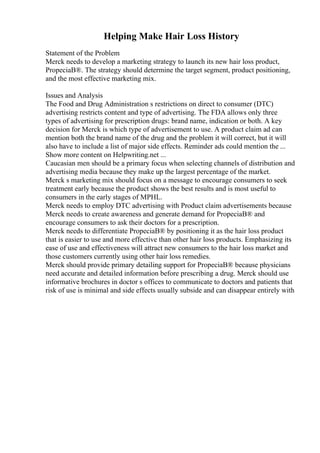 Helping Make Hair Loss History
Statement of the Problem
Merck needs to develop a marketing strategy to launch its new hair loss product,
PropeciaВ®. The strategy should determine the target segment, product positioning,
and the most effective marketing mix.
Issues and Analysis
The Food and Drug Administration s restrictions on direct to consumer (DTC)
advertising restricts content and type of advertising. The FDA allows only three
types of advertising for prescription drugs: brand name, indication or both. A key
decision for Merck is which type of advertisement to use. A product claim ad can
mention both the brand name of the drug and the problem it will correct, but it will
also have to include a list of major side effects. Reminder ads could mention the ...
Show more content on Helpwriting.net ...
Caucasian men should be a primary focus when selecting channels of distribution and
advertising media because they make up the largest percentage of the market.
Merck s marketing mix should focus on a message to encourage consumers to seek
treatment early because the product shows the best results and is most useful to
consumers in the early stages of MPHL.
Merck needs to employ DTC advertising with Product claim advertisements because
Merck needs to create awareness and generate demand for PropeciaВ® and
encourage consumers to ask their doctors for a prescription.
Merck needs to differentiate PropeciaВ® by positioning it as the hair loss product
that is easier to use and more effective than other hair loss products. Emphasizing its
ease of use and effectiveness will attract new consumers to the hair loss market and
those customers currently using other hair loss remedies.
Merck should provide primary detailing support for PropeciaВ® because physicians
need accurate and detailed information before prescribing a drug. Merck should use
informative brochures in doctor s offices to communicate to doctors and patients that
risk of use is minimal and side effects usually subside and can disappear entirely with
 