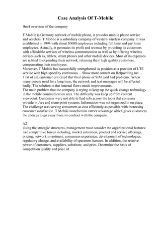 Case Analysis Of T-Mobile
Brief overview of the company
T Mobile is Germany network of mobile phone, it provides mobile phone service
and wireless. T Mobile is a subsidiary company of western wireless company. It was
established in 1994 with about 50000 employees including full time and part time
employees. Actually, it generates its profit and revenue by providing its customers
with affordable services of wireless communication as well as by offering wireless
devices such as, tablets, smart phones and other mobile devices. Most of its expenses
are related to expanding their network, retaining their high quality customers,
compensating their employees.
Moreover, T Mobile has successfully strengthened its position as a provider of LTE
service with high speed by continuous ... Show more content on Helpwriting.net ...
First of all, customer criticized that their phone or SIM card had problems. When
many people used for a long time, the network and text messages will be affected
badly. The solution is that internal flaws needs improvements.
The main problem that the company is trying to keep up the quick change technology
in the mobile communication area. The difficulty was keep up from content
viewpoint. Customers were not able to find info across the tools that company
provide in Jive and share point systems. Information was not organized in on place.
The challenge was serving consumers as cost efficiently as possible with increasing
customer satisfaction. T Mobile launched un carrier advantage which gives customers
the choices to go away from its contract with the company.
A2
Using the strategic structures, management must consider the organizational features:
like competitive forces including, market saturation, product and service offerings,
pricing, network investment, consumers experience, development of technologies,
regulatory change, and availability of spectrum licenses. In addition, the relative
power of customers, suppliers, substitute, and pries. Determine the basis of
competition quality and price of
 