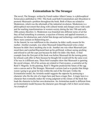 Existentialism In The Stranger
The novel, The Stranger, written by French author Albert Camus, is a philosophical
fiction piece published in 1942. This book used both Existentialism and Absurdism to
promote Meursault s problem throughout the book. Both of these are related to
Modernism, which was the aftermath of the industrial revolution. Modernism is a
philosophical movement that along with cultural trends and changes arose wide scale
and far reaching transformations in western society during the late 19th and early
20th century (Koofers 1). Modernism was branched into different styles of art but
they all had something in common, a rejection of history and applied ornament; a
preference for abstraction; and a belief that design and technology could transform...
Show more content on Helpwriting.net ...
At the funeral, he was indifferent to the situation, he didn t really mourn for his
mother. Another example, was when Meursault helped Raymond write a letter
because he didn t have anything else to do. Another one was when Meursault just
stood there and watched Raymond beat up his girlfriend, without saying anything
and refused to call the cops just because he didn t he didn t like them. A final
example from the first part of the book was before Meursault hit the turning point,
he refused a job offer in Paris because he thought life would still be the same even
if he was in a different area. These brief examples show that Meursault is ignoring
the social critique. All of his actions are related to Clairvoyance, a surrealist art by
RenГ© Magritte. In the painting, RenГ© Magritte predicted the future of the egg
onto a canvas and in The Stranger, Meursault s actions lead us to predict that things
weren t going to go great for him within the end of the first part. Unlike the
Existentialist model, the Aristotle model suggests the opposite by portraying a
character who fits the role of a tragic hero and faces a tragic flaw. A tragic hero is a
character that eventually makes the wrong judgment at the climax of the book that
leads the character to his/her own destruction. An Aristotelian model is different from
an Existentialist model because the character goes through a fall in their social status.
An example of
 