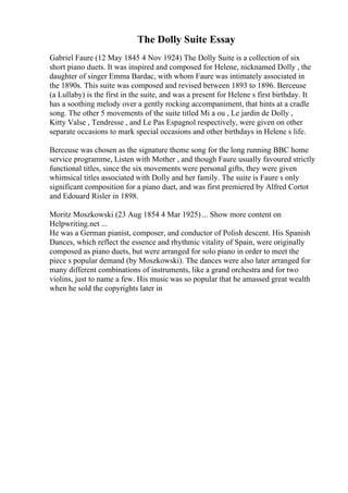 The Dolly Suite Essay
Gabriel Faure (12 May 1845 4 Nov 1924) The Dolly Suite is a collection of six
short piano duets. It was inspired and composed for Helene, nicknamed Dolly , the
daughter of singer Emma Bardac, with whom Faure was intimately associated in
the 1890s. This suite was composed and revised between 1893 to 1896. Berceuse
(a Lullaby) is the first in the suite, and was a present for Helene s first birthday. It
has a soothing melody over a gently rocking accompaniment, that hints at a cradle
song. The other 5 movements of the suite titled Mi a ou , Le jardin de Dolly ,
Kitty Valse , Tendresse , and Le Pas Espagnol respectively, were given on other
separate occasions to mark special occasions and other birthdays in Helene s life.
Berceuse was chosen as the signature theme song for the long running BBC home
service programme, Listen with Mother , and though Faure usually favoured strictly
functional titles, since the six movements were personal gifts, they were given
whimsical titles associated with Dolly and her family. The suite is Faure s only
significant composition for a piano duet, and was first premiered by Alfred Cortot
and Edouard Risler in 1898.
Moritz Moszkowski (23 Aug 1854 4 Mar 1925) ... Show more content on
Helpwriting.net ...
He was a German pianist, composer, and conductor of Polish descent. His Spanish
Dances, which reflect the essence and rhythmic vitality of Spain, were originally
composed as piano duets, but were arranged for solo piano in order to meet the
piece s popular demand (by Moszkowski). The dances were also later arranged for
many different combinations of instruments, like a grand orchestra and for two
violins, just to name a few. His music was so popular that he amassed great wealth
when he sold the copyrights later in
 