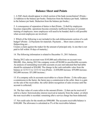 Balance Sheet and Points
1. A NSF check should appear in which section of the bank reconciliation? (Points :
2) Addition to the balance per books. Deduction from the balance per bank. Addition
to the balance per bank. Deduction from the balance per books.|
2. A consequence of separation of duties is that (Points : 2) theft by employees
becomes impossible. operations become extremely inefficient because of constant
training of employees. more employees will need to be bonded. theft is still possible
when several employees are involved.|
3. Which of the following is not included in the cash disbursements section of a cash
budget? (Points : 2) Payments for materials. Payments ... Show more content on
Helpwriting.net ...
Creates a claim against the maker for the amount of principal only. Is one that is not
paid in full within 10 days of maturity.|
14. The following information is related to December 31, 2011 balances.
During 2012 sales on account were $145,000 and collections on account were
$86,000. Also, during 2012 the company wrote off $8,000 in uncollectible accounts.
An analysis of outstanding receivable accounts at year end indicated that bad debts
should be estimated at $54,000. The change in the cash realizable value from the
balance at 12/31/11 to 12/31/12 was (Points : 2) $50,000 increase. $59,000 increase.
$42,000 increase. $51,000 increase.|
15. If a company sells its accounts receivables to a factor (Points : 2) the seller pays
a commission to the factor. the factor pays a commission to the seller. there is a gain
on the sale of the receivables. the seller defers recognition of sales revenue until the
account is collected.|
16. The face value of a note refers to the amount (Points : 2) that can be received if
sold to a factor. borrowed plus interest received at maturity from the maker. at which
the note receivable is recorded. remaining after a service charge has been deducted.|
17. Net credit sales for the month are $900,000. The accounts receivable balance is
$180,000. The allowance is calculated as 5% of the receivables balance
 