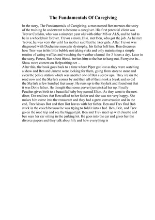 The Fundamentals Of Caregiving
In the story, The Fundamentals of Caregiving, a man named Ben narrates the story
of the training he underwent to become a caregiver. His first potential client was
Trevor Conklin, who was a nineteen year old with either MS or ALS, and he had to
be in a wheelchair forever. Trevor s mom, Elsa, met Ben, who got the job. As he met
Trevor, he was very shy until his mother said that he likes girls. After Trevor was
diagnosed with Duchenne muscular dystrophy, his father left him. Ben discusses
how Trev was in his little bubble not taking risks and only maintaining a simple
routine of eating waffles and watching the weather channel for 3 hours a day. Later in
the story, Forest, Ben s best friend, invites him to the bar to hang out. Everyone in...
Show more content on Helpwriting.net ...
After this, the book goes back to a time where Piper got lost as they were watching
a show and Ben and Janette were looking for them, going from store to store and
even the police station which was another one of Ben s screw ups. They are on the
road now and the Skylark comes by and then all of them took a break and so did
the Skylark a few hundred feet away. He runs up to the Skylark and found out that
it was Dot s father. He thought that some pervert just picked her up. Finally
Peaches gives birth to a beautiful baby boy named Elton. As they went to the next
diner, Dot realizes that Ben talked to her father and she was not very happy. She
makes him come into the restaurant and they had a great conversation and in the
end, Trev kisses Dot and then Dot leaves with her father. Ben and Trev find Bob
stuck in the couch because he was trying to fold it into a bed. Ben, Bob, and Trev
go on the road trip and see the biggest pit. Ben and Trev meet up with Janette and
ben sees her car sitting in the parking lot. He goes into the car and gives her the
divorce papers and they talk about life and how everything is
 