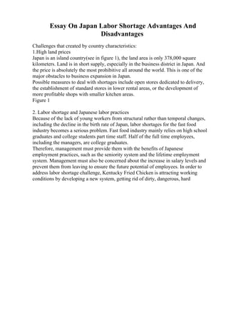 Essay On Japan Labor Shortage Advantages And
Disadvantages
Challenges that created by country characteristics:
1.High land prices
Japan is an island country(see in figure 1), the land area is only 378,000 square
kilometers. Land is in short supply, especially in the business district in Japan. And
the price is absolutely the most prohibitive all around the world. This is one of the
major obstacles to business expansion in Japan.
Possible measures to deal with shortages include open stores dedicated to delivery,
the establishment of standard stores in lower rental areas, or the development of
more profitable shops with smaller kitchen areas.
Figure 1
2. Labor shortage and Japanese labor practices
Because of the lack of young workers from structural rather than temporal changes,
including the decline in the birth rate of Japan, labor shortages for the fast food
industry becomes a serious problem. Fast food industry mainly relies on high school
graduates and college students part time staff. Half of the full time employees,
including the managers, are college graduates.
Therefore, management must provide them with the benefits of Japanese
employment practices, such as the seniority system and the lifetime employment
system. Management must also be concerned about the increase in salary levels and
prevent them from leaving to ensure the future potential of employees. In order to
address labor shortage challenge, Kentucky Fried Chicken is attracting working
conditions by developing a new system, getting rid of dirty, dangerous, hard
 