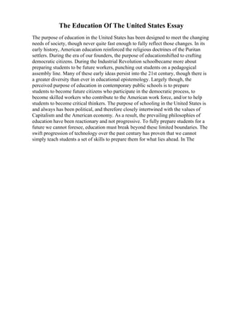 The Education Of The United States Essay
The purpose of education in the United States has been designed to meet the changing
needs of society, though never quite fast enough to fully reflect those changes. In its
early history, American education reinforced the religious doctrines of the Puritan
settlers. During the era of our founders, the purpose of educationshifted to crafting
democratic citizens. During the Industrial Revolution schoolbecame more about
preparing students to be future workers, punching out students on a pedagogical
assembly line. Many of these early ideas persist into the 21st century, though there is
a greater diversity than ever in educational epistemology. Largely though, the
perceived purpose of education in contemporary public schools is to prepare
students to become future citizens who participate in the democratic process, to
become skilled workers who contribute to the American work force, and/or to help
students to become critical thinkers. The purpose of schooling in the United States is
and always has been political, and therefore closely intertwined with the values of
Capitalism and the American economy. As a result, the prevailing philosophies of
education have been reactionary and not progressive. To fully prepare students for a
future we cannot foresee, education must break beyond these limited boundaries. The
swift progression of technology over the past century has proven that we cannot
simply teach students a set of skills to prepare them for what lies ahead. In The
 