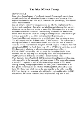 The Price Of Stock Change
STOCK CHANGE
Share prices change because of supply and demand; if more people want to buy a
stock (demand) than sell it (supply), then the price moves up. Conversely, if more
people wanted to sell a stock than buy it, there would be greater supply than demand,
and the price would fall.
You can rarely be certain why share prices rise and fall. The simple answer for a
rise in price is more buyers than sellers and a fall in price is because there are more
sellers than buyers . But there is more to it than this. What causes there to be more
buyers than sellers and vice versa? There are many factors that can influence the
price at which buyers and sellers are willing to exchange shares. Some factors might
be related specifically to a ... Show more content on Helpwriting.net ...
Anmuth noted Facebook s engagement in mobile Internet time was strong at about
22% while engagement via desktop reached 18% in September. The analyst expects
upside potential of its ad revenue in the second half of the year from its newsfeed,
video and ad load acceleration on Instagram. Anmuth assigned Facebook s stock with
a price target of $118. Facebook shares rose 1.3% to $97.20 for a year to date gain of
25%. Facebook is scheduled to release third quarter earnings on Nov. 4.
Wal Mart (WMT) stock fell by 10% in a single day due to lowering its future
estimates. This is a large drop from a company with a market capitalization of
roughly 200 billion dollars and almost half a trillion in annual sales.
When Starbucks Corp. (NASDAQ: SBUX) last raised its coffee prices in late June,
coffee was selling in the commodity markets at around $1.76 a pound, after peaking
at around $2.12 a pound in April. Coffee was trading at around $2.20 a pound
Tuesday morning, its highest price in two and a half years. Starbucks said in its
third quarter conference call last July that it had hedged 60% of its coffee needs
for its 2015 fiscal year, which runs on the same calendar as the coffee year. The
Wall Street Journal cites an analyst who said that locking in coffee prices for 2016
presents more difficulties. Producers, especially in Brazil, may want to hold
 