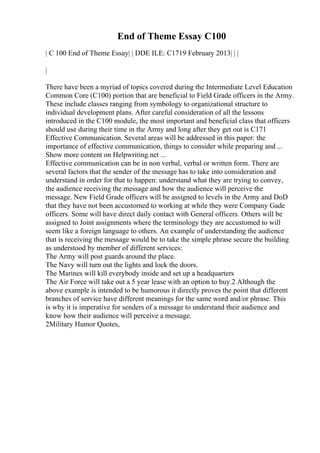 End of Theme Essay C100
| C 100 End of Theme Essay| | DDE ILE: C1719 February 2013| | |
|
There have been a myriad of topics covered during the Intermediate Level Education
Common Core (C100) portion that are beneficial to Field Grade officers in the Army.
These include classes ranging from symbology to organizational structure to
individual development plans. After careful consideration of all the lessons
introduced in the C100 module, the most important and beneficial class that officers
should use during their time in the Army and long after they get out is C171
Effective Communication. Several areas will be addressed in this paper: the
importance of effective communication, things to consider while preparing and ...
Show more content on Helpwriting.net ...
Effective communication can be in non verbal, verbal or written form. There are
several factors that the sender of the message has to take into consideration and
understand in order for that to happen: understand what they are trying to convey,
the audience receiving the message and how the audience will perceive the
message. New Field Grade officers will be assigned to levels in the Army and DoD
that they have not been accustomed to working at while they were Company Gade
officers. Some will have direct daily contact with General officers. Others will be
assigned to Joint assignments where the terminology they are accustomed to will
seem like a foreign language to others. An example of understanding the audience
that is receiving the message would be to take the simple phrase secure the building
as understood by member of different services:
The Army will post guards around the place.
The Navy will turn out the lights and lock the doors.
The Marines will kill everybody inside and set up a headquarters
The Air Force will take out a 5 year lease with an option to buy.2 Although the
above example is intended to be humorous it directly proves the point that different
branches of service have different meanings for the same word and/or phrase. This
is why it is imperative for senders of a message to understand their audience and
know how their audience will perceive a message.
2Military Humor Quotes,
 