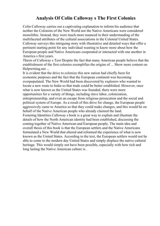 Analysis Of Colin Calloway s The First Colonies
Colin Calloway carries out a captivating explanation to inform his audience that
neither the Colonists of the New World nor the Native Americans were considered
monolithic. Instead, they were much more nuanced in their understanding of the
multifaceted attributes of the cultural associations in the Colonial United States.
Calloway surveys this intriguing story with illustrative and detailed ways that offer a
pertinent starting point for any individual wanting to know more about how the
European people and Native Americans cooperated or interacted with one another in
America s first years.
Thesis of Calloway s Text Despite the fact that many American people believe that the
establishment of the first colonies exemplifies the origins of ... Show more content on
Helpwriting.net ...
It is evident that the drive to colonize this new nation had chiefly been for
economic purposes and the fact that the European continent was becoming
overpopulated. The New World had been discovered by explorers who wanted to
locate a new route to India so that trade could be better established. However, once
what is now known as the United States was founded, there were more
opportunities for a variety of things, including slave labor, colonization,
entrepreneurship, and even an escape from religious persecution and the social and
political system of Europe. As a result of this drive for change, the European people
aggressively came to America so that they could make changes, and this would be on
behalf of the Native American people who already claimed the land.
Fostering Identities Calloway s book is a great way to explain and illustrate the
details of how the North American identity had been established, discussing the
coming together of Native American and European people. The main idea and
overall thesis of this book is that the European settlers and the Native Americans
formulated a New World that altered and reformed the experience of what is now
known as the United States. According to the text, the European settlers would not be
able to come to the modern day United States and simply displace the native cultural
heritage. This would simply not have been possible, especially with how rich and
long lasting the Native American culture is .
 