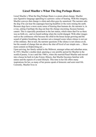 Liesel Mueller s What The Dog Perhaps Hears
Liesel Mueller s What the Dog Perhaps Hears is a poem about change. Mueller
uses figurative language appealing to a person s sense of hearing. With this imagery,
Mueller conveys that change is silent and often goes by unnoticed. The narrator asks
the dog if he can hear the asparagus heaving headfirst or the roots mining the earth.
Because dogs have a more acute sense of hearing than humans do, the narrator is, in
a way, asking if perhaps the dog can hear the change oncoming, because humans
cannot. This is especially prominent in the last stanza, which states that For us there
was no birth cry...and we heard nothing when the world changed. With other images
such as the continuous whir because the child in the house keeps growing and the
sound of spiders breathing, the narrator sets a tranquil scene where silence is not out
of the ordinary. But in turn, the narrator questions if the silence is not silence at all,
but the sounds of change that are above the shut off level of our simple ears. ... Show
more content on Helpwriting.net ...
Upon arriving, her family settled in the Midwest, amongst urban and suburban areas.
In 1953, Mueller s mother died, spurning a very prolific period for Mueller in the
world of poetry. It isn t until the 1960 s, when she married Pauel Mueller and moved
into a house he built in Lake Forest, Illinois, that Mueller becomes familiar with
nature and the aspects of a rural lifestyle. This time in her life offers many
inspirations for her, as many of her poems speak of domestic and semi rural life.
Currently, Mueller lives in
 