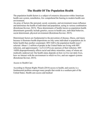 The Health Of The Population Health
The population health factors is a subject of extensive discussion within American
health care system, nonetheless, few comprehend the bearing to modern health care
environment.
An array of factors like personal, social, economic, and environment issues influence
and determines the health of individual and population, acting in various combination
(Knickman Kovner, 2015). These determinants of health, known as population health
determinants generally include genetics, access to health care, individual behavior,
social determinant, physical environment (Knickman Kovner, 2015).
Determinant factors are fundamental to the prevention of disease, illness, and injury
because it illustrates health dispositions on why some individual or population are in
better health than another counterpart. HIV/AID is the population health issue I
selected. About 1.2 million of people in the United States are living with HIV
infection, and approximately 1 in 8 (12.8%) are unaware of their infection. HIV
/AIDS disproportionately affects racial and ethnic minorities, many of whom are
medically underserved. Our health status depends on how we live our daily lives,
how we interact with the environment in which we live, and our support systems
(Knickman Kovner, 2015).
Access to Health Care
According to Human Rights Watch (2014) access to health, and scarcity is a
fundamental problem amongst many people that reside in a southern part of the
United States. Health care access and medical
 