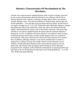 Shylock s Characteristics Of Merchantlock In The
Merchant...
Antonio was a typical narrow minded christian when it came to religion; however,
he was so true and passionate about his friends he was willing to risk his life to
help his friend in need. Antonio, a christian, strongly abhors and is very abrasive
towards Shylock, a jew: You call me misbeliever, cutthroat dog, And set upon my
Jewish gaberdine,... You, that did void your rheum upon my beard, And foot me as
you spurn a stranger cur (1.3.121 128). Within this quote Shylockis talking to Antonio
and telling him after he has called him a dirty dog, spit on his beard and Jewish
clothes, and kicked him he wants to ask to loan money from him. This shows that
Antonio is very narrow minded because the main reason he mistreats Shylock is
because he is a Jew. In addition, this shows that he is very abrasive when it comes
to Shylock because he has done so many terrible things to him over a period of
time and hasn t felt sorry or bad once for what he has done and how he as treated
him. In addition, although, Antonio is very narrow minded when it comes to
religion he is willing to risk his life to help a friend in need. Bassanio, one of
Antonio s friends had asked Shylock to put a loan under his name to wow his
dream girl, and Antonio ends up sealing a bond risking his life for Bassanio:
Expressed in the condition, let the forfeit Be nominated for an equal pound Of your
fair flesh, to be cut off and taken In what part of your body pleaseth me.... (1.3.160
163). Within this quote Shylock
 