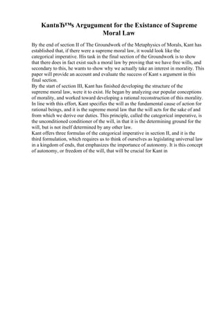 KantвЂ™s Argugument for the Existance of Supreme
Moral Law
By the end of section II of The Groundwork of the Metaphysics of Morals, Kant has
established that, if there were a supreme moral law, it would look like the
categorical imperative. His task in the final section of the Groundwork is to show
that there does in fact exist such a moral law by proving that we have free wills, and
secondary to this, he wants to show why we actually take an interest in morality. This
paper will provide an account and evaluate the success of Kant s argument in this
final section.
By the start of section III, Kant has finished developing the structure of the
supreme moral law, were it to exist. He began by analyzing our popular conceptions
of morality, and worked toward developing a rational reconstruction of this morality.
In line with this effort, Kant specifies the will as the fundamental cause of action for
rational beings, and it is the supreme moral law that the will acts for the sake of and
from which we derive our duties. This principle, called the categorical imperative, is
the unconditioned conditioner of the will, in that it is the determining ground for the
will, but is not itself determined by any other law.
Kant offers three formulas of the categorical imperative in section II, and it is the
third formulation, which requires us to think of ourselves as legislating universal law
in a kingdom of ends, that emphasizes the importance of autonomy. It is this concept
of autonomy, or freedom of the will, that will be crucial for Kant in
 