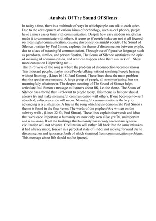 Analysis Of The Sound Of Silence
In today s time, there is a multitude of ways in which people can talk to each other.
Due to the development of various kinds of technology, such as cell phones, people
have a much easier time with communication. Despite how easy modern society has
made it to communicate with others, it seems as if people today are not at all focused
on meaningful communication, causing disconnection amidst society. The Sound of
Silence , written by Paul Simon, explores the theme of disconnection between people,
due to a lack of meaningful communication. Through use of figurative language, such
as paradoxes, similes, and personification, The Sound of Silence scrutinizes the topic
of meaningful communication, and what can happen when there is a lack of... Show
more content on Helpwriting.net ...
The third verse of the song is where the problem of disconnection becomes known
Ten thousand people, maybe more/People talking without speaking/People hearing
without listening , (Lines 16 18, Paul Simon). These lines show the main problem
that the speaker encountered. A large group of people, all communicating, but not
meaningfully whatsoever. The deeper meaning of The Sound of Silence helps
articulate Paul Simon s message to listeners about life, i.e. the theme. The Sound of
Silence has a theme that is relevant to people today. This theme is that one should
always try and make meaningful communication with others. If one becomes too self
absorbed, a disconnection will occur. Meaningful communication is the key to
advancing as a civilization. A line in the song which helps demonstrate Paul Simon s
theme is found in the final verse: The words of the prophets/Are written on the
subway walls , (Lines 32 33, Paul Simon). These lines explain that words and ideas
that were once important to humanity are now only seen alike graffiti, unimportant
and a nuisance. If all the teachings that humanity has already learned are ignored,
civilization will not advance. Civilization will rather fall back into the same mistakes
it had already made, forever in a perpetual state of limbo; not moving forward due to
disconnection and ignorance, both of which stemmed from communication problems.
This message about life should not be ignored,
 