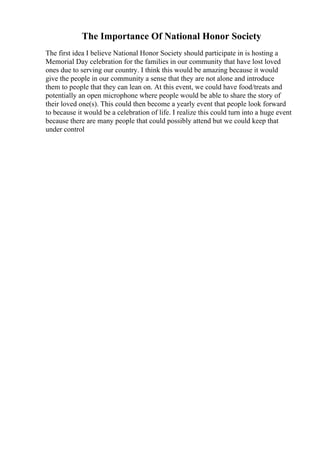The Importance Of National Honor Society
The first idea I believe National Honor Society should participate in is hosting a
Memorial Day celebration for the families in our community that have lost loved
ones due to serving our country. I think this would be amazing because it would
give the people in our community a sense that they are not alone and introduce
them to people that they can lean on. At this event, we could have food/treats and
potentially an open microphone where people would be able to share the story of
their loved one(s). This could then become a yearly event that people look forward
to because it would be a celebration of life. I realize this could turn into a huge event
because there are many people that could possibly attend but we could keep that
under control
 