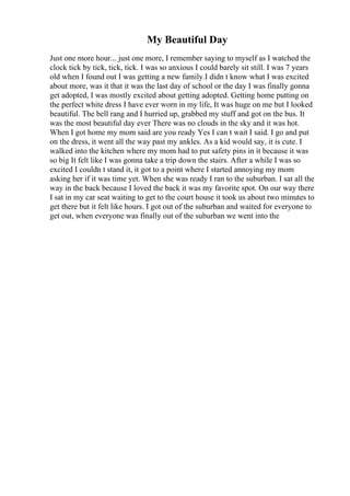 My Beautiful Day
Just one more hour... just one more, I remember saying to myself as I watched the
clock tick by tick, tick, tick. I was so anxious I could barely sit still. I was 7 years
old when I found out I was getting a new family.I didn t know what I was excited
about more, was it that it was the last day of school or the day I was finally gonna
get adopted, I was mostly excited about getting adopted. Getting home putting on
the perfect white dress I have ever worn in my life, It was huge on me but I looked
beautiful. The bell rang and I hurried up, grabbed my stuff and got on the bus. It
was the most beautiful day ever There was no clouds in the sky and it was hot.
When I got home my mom said are you ready Yes I can t wait I said. I go and put
on the dress, it went all the way past my ankles. As a kid would say, it is cute. I
walked into the kitchen where my mom had to put safety pins in it because it was
so big It felt like I was gonna take a trip down the stairs. After a while I was so
excited I couldn t stand it, it got to a point where I started annoying my mom
asking her if it was time yet. When she was ready I ran to the suburban. I sat all the
way in the back because I loved the back it was my favorite spot. On our way there
I sat in my car seat waiting to get to the court house it took us about two minutes to
get there but it felt like hours. I got out of the suburban and waited for everyone to
get out, when everyone was finally out of the suburban we went into the
 