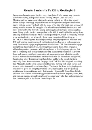 Gender Barriers In To Kill A Mockingbird
Women are breaking more barriers every day that will take us one step closer to
complete equality, both politically and socially. Harper Lee s To Kill A
Mockingbird is a story centered around a young girl and her life with a lawyer
father facing a seemingly impossible case and a mysterious neighbor she knows
nearly nothing about. The book tells the story of the trial of a black man accused of
raping a white woman, the struggles of a misunderstood nobody in the town, and
most importantly, the story of a young girl struggling to navigate an unaccepting
town. Many gender barriers were pushed in To Kill A Mockingbird, including Scout
dressing more masculine and Miss Maudie speaking out, which is something women
were most definitely not allowed... Show more content on Helpwriting.net ...
In To Kill A Mockingbird, Scout enjoys things like playing outside with Jem and
Dill and wearing more tomboyish clothes (something I cover in body paragraph
one). Because she enjoys playing outside with Jem and Dill, this means she enjoys
doing things boys typically do, like roughhousing and dares. This, of course,
affects her gender expression, which is explained in depth in paragraph one, but
that is something that is huge in her daily life. Because the citizens of Maycomb
have such stereotypical and constricting views on gender and what that entails,
such as women are there to create a home while men are outside and doing work,
Scout gets a lot of disapproval over her clothes and how she spends her time,
especially from Aunt Alexandra. On page 83 of To Kill A Mockingbird, revealing
that Alexandra thinks Scout should spend her time playing with small stoves and
tea sets rather than outdoors with the boys. The desire for Scout to be playing with
small stoves gives off a slight patriarchal vibe, meaning that they are pushing
cooking and homemaking on a girl that is under 10 years old. Something slightly
different than this but still covering gender barriers is when on page 69, Scout, Dill,
and Jem are messing around when Scout becomes weary of a dare and mentions her
fear. Jem then yells at her Scout, I m tellin you for
 