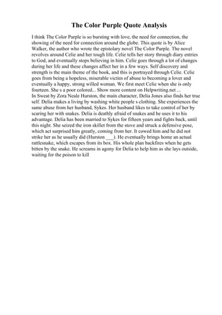 The Color Purple Quote Analysis
I think The Color Purple is so bursting with love, the need for connection, the
showing of the need for connection around the globe. This quote is by Alice
Walker, the author who wrote the epistolary novel The Color Purple. The novel
revolves around Celie and her tough life. Celie tells her story through diary entries
to God, and eventually stops believing in him. Celie goes through a lot of changes
during her life and these changes affect her in a few ways. Self discovery and
strength is the main theme of the book, and this is portrayed through Celie. Celie
goes from being a hopeless, miserable victim of abuse to becoming a lover and
eventually a happy, strong willed woman. We first meet Celie when she is only
fourteen. She s a poor colored... Show more content on Helpwriting.net ...
In Sweat by Zora Neale Hurston, the main character, Delia Jones also finds her true
self. Delia makes a living by washing white people s clothing. She experiences the
same abuse from her husband, Sykes. Her husband likes to take control of her by
scaring her with snakes. Delia is deathly afraid of snakes and he uses it to his
advantage. Delia has been married to Sykes for fifteen years and fights back, until
this night. She seized the iron skillet from the stove and struck a defensive pose,
which act surprised him greatly, coming from her. It cowed him and he did not
strike her as he usually did (Hurston ___). He eventually brings home an actual
rattlesnake, which escapes from its box. His whole plan backfires when he gets
bitten by the snake. He screams in agony for Delia to help him as she lays outside,
waiting for the poison to kill
 