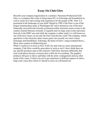 Essay On Club Glow
Describe your company/organization in a sentence. Panorama Productions/Club
Glow is a company that works to bring major DJ s to Echostage and Soundcheck as
well as create new and exciting club experiences for the people of DC. How is it
positioned in the landscape of your field? Started in 1999, Club Glow is one of the
longest running dance party in Washington DC and is deemed as one of the most
financially successful and critically acclaimed weekly electronic music events in the
country (Upstart Business Journal). It regularly puts on large scale events and music
festivals in the DMV area and while the company is rather small, it is still known as
one of the best venues on not only the East Coast but the world. The company, which
specializes in the electronic dance music genre, has recently two main venues:
Echostage and Soundcheck. Echostage, the home of Glow s mega weekend shows,...
Show more content on Helpwriting.net ...
While I would love to move to New York City and work at a more international
company, Club Glow would be great place to work as well. I don t think there are
any specific positions open at this moment. Club Glow functions differently that
most work places because everyone does a little bit of everything. The graphics
producer still goes to shows and helps with the artist s management and any other
needs of the venue. It allows for me to get experience in different aspects of what a
large scale venue does which if I decide to move on will benefit me
 