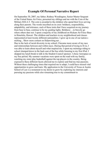 Example Of Personal Narrative Report
On September 30, 2007, my father, Rodney Woodington, Senior Master Sergeant
of the United States Air Force, presented my siblings and me with the Coin of the
Military B.R.A.T. The coin is awarded to the children who spend their lives serving
along their parents. The words inscribed on its crest: boldness, responsibility,
adaptability, and tolerance, each of these traits that I have acquired on my journey
from base to base, continue to be my guiding lights. Boldness: ...to bravely go
where others dare not. I spent a majority of my childhood on Hickam Air Force Base
in Honolulu, Hawaii. The children and teachers in my neighborhood and classes
represented at least twenty different nationalities. I grew up in one of our nation s
melting... Show more content on Helpwriting.net ...
Due to the lack of racial diversity in my school, I became more aware of my race
and relationships between and within races. During that period of trying to fit in, I
was able to learn about myself and what inspired me. I spent my mornings riding to
school slumped down in the back seat of the bus while listening to my first iPod. I
skipped my lunch break to talk to the Student Council sponsor. I chose Aerospace as
my free period. My summer vacations were spent on the road with my family,
watching my sister play basketball against the top players in the country. Being
exposed to these different facets allowed me to explore and find my true passions.
Without these challenging times that required me to adapt, I could have missed vital
opportunities to grow and learn. My application to the University of Texas at Austin
School of Law is a testament to my desire to grow by exploring my interests and
pursuing my passions while also remaining true to my commitment to
 