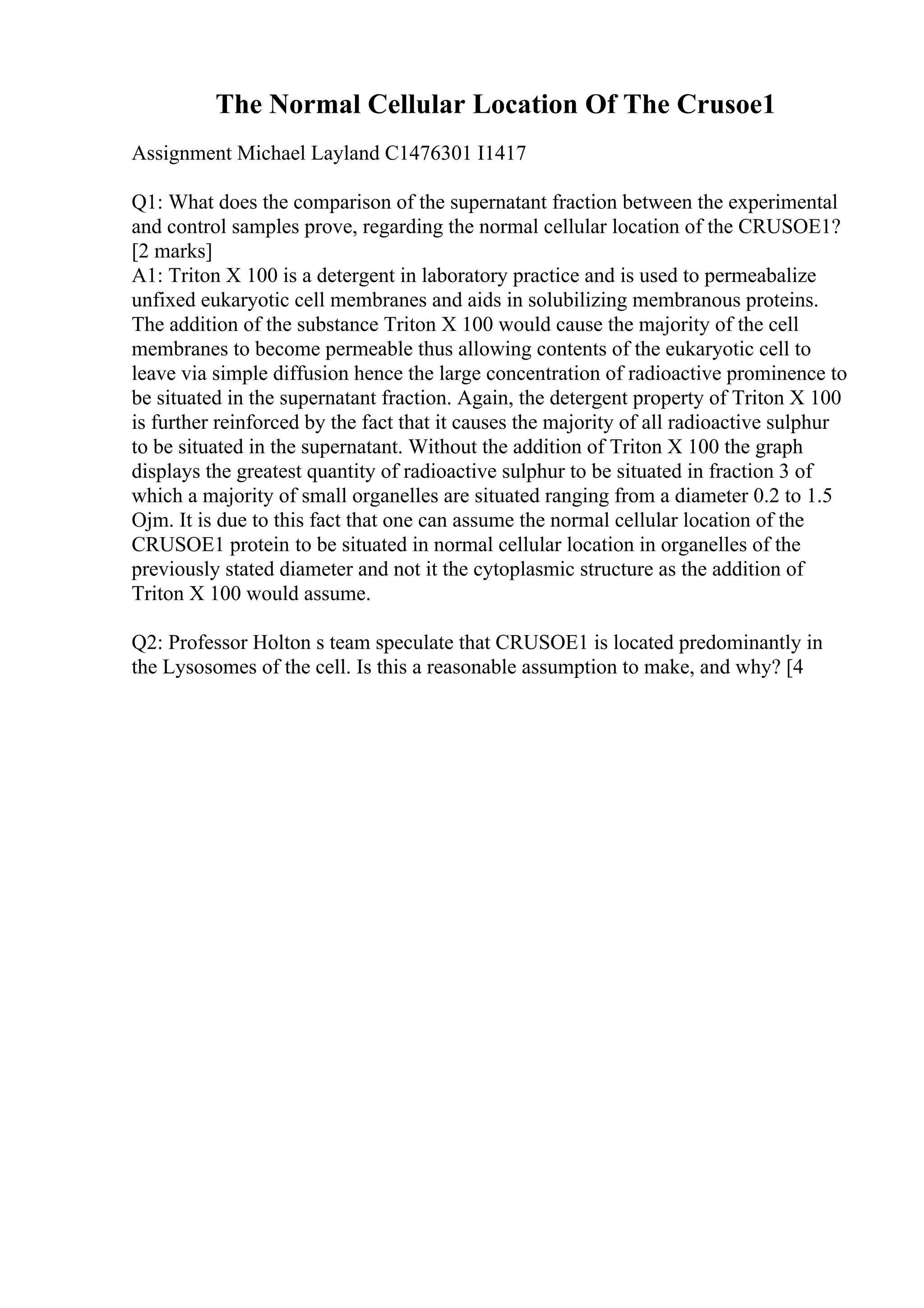 The Normal Cellular Location Of The Crusoe1
Assignment Michael Layland C1476301 I1417
Q1: What does the comparison of the supernatant fraction between the experimental
and control samples prove, regarding the normal cellular location of the CRUSOE1?
[2 marks]
A1: Triton X 100 is a detergent in laboratory practice and is used to permeabalize
unfixed eukaryotic cell membranes and aids in solubilizing membranous proteins.
The addition of the substance Triton X 100 would cause the majority of the cell
membranes to become permeable thus allowing contents of the eukaryotic cell to
leave via simple diffusion hence the large concentration of radioactive prominence to
be situated in the supernatant fraction. Again, the detergent property of Triton X 100
is further reinforced by the fact that it causes the majority of all radioactive sulphur
to be situated in the supernatant. Without the addition of Triton X 100 the graph
displays the greatest quantity of radioactive sulphur to be situated in fraction 3 of
which a majority of small organelles are situated ranging from a diameter 0.2 to 1.5
Ојm. It is due to this fact that one can assume the normal cellular location of the
CRUSOE1 protein to be situated in normal cellular location in organelles of the
previously stated diameter and not it the cytoplasmic structure as the addition of
Triton X 100 would assume.
Q2: Professor Holton s team speculate that CRUSOE1 is located predominantly in
the Lysosomes of the cell. Is this a reasonable assumption to make, and why? [4
 