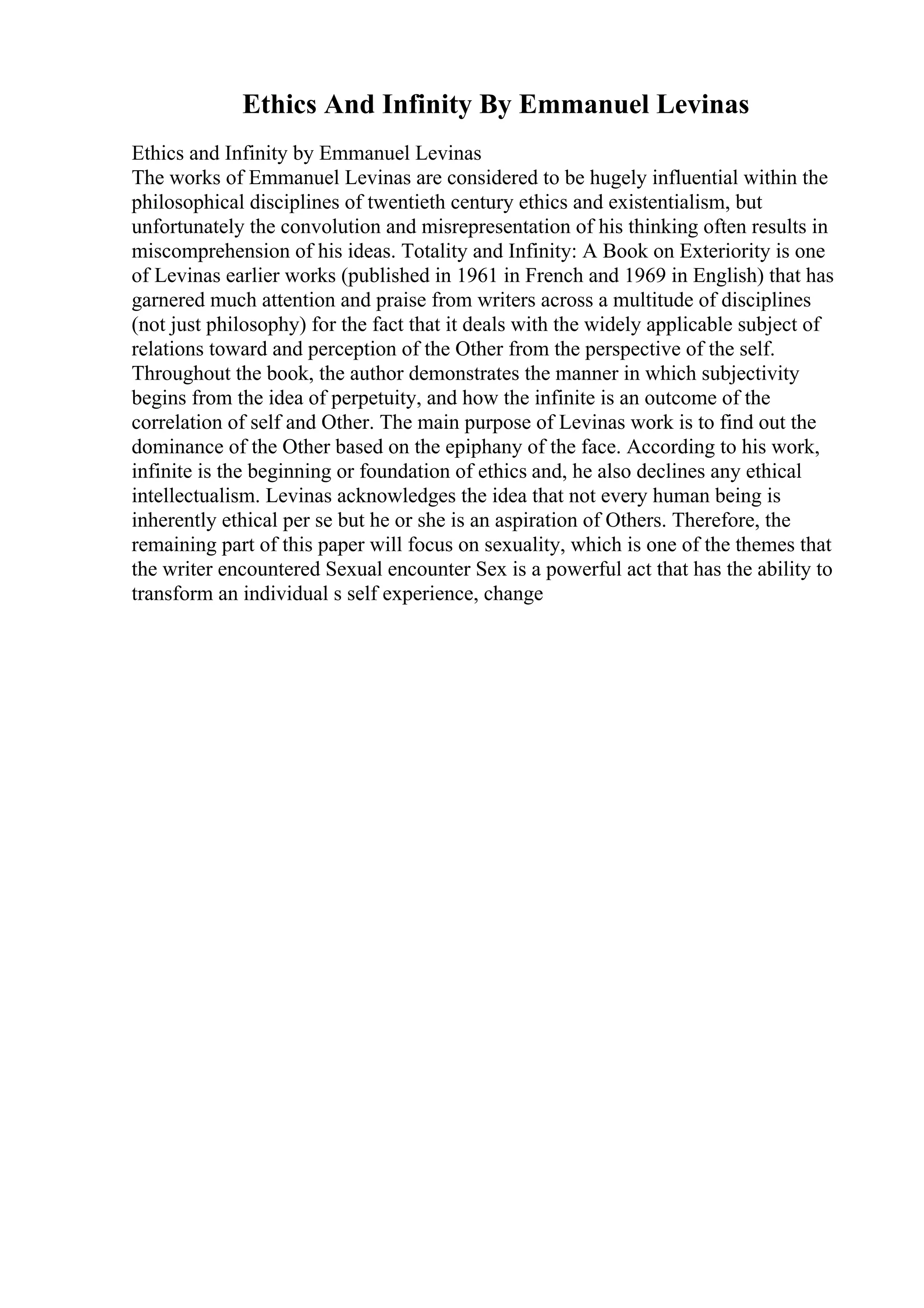 Ethics And Infinity By Emmanuel Levinas
Ethics and Infinity by Emmanuel Levinas
The works of Emmanuel Levinas are considered to be hugely influential within the
philosophical disciplines of twentieth century ethics and existentialism, but
unfortunately the convolution and misrepresentation of his thinking often results in
miscomprehension of his ideas. Totality and Infinity: A Book on Exteriority is one
of Levinas earlier works (published in 1961 in French and 1969 in English) that has
garnered much attention and praise from writers across a multitude of disciplines
(not just philosophy) for the fact that it deals with the widely applicable subject of
relations toward and perception of the Other from the perspective of the self.
Throughout the book, the author demonstrates the manner in which subjectivity
begins from the idea of perpetuity, and how the infinite is an outcome of the
correlation of self and Other. The main purpose of Levinas work is to find out the
dominance of the Other based on the epiphany of the face. According to his work,
infinite is the beginning or foundation of ethics and, he also declines any ethical
intellectualism. Levinas acknowledges the idea that not every human being is
inherently ethical per se but he or she is an aspiration of Others. Therefore, the
remaining part of this paper will focus on sexuality, which is one of the themes that
the writer encountered Sexual encounter Sex is a powerful act that has the ability to
transform an individual s self experience, change
 