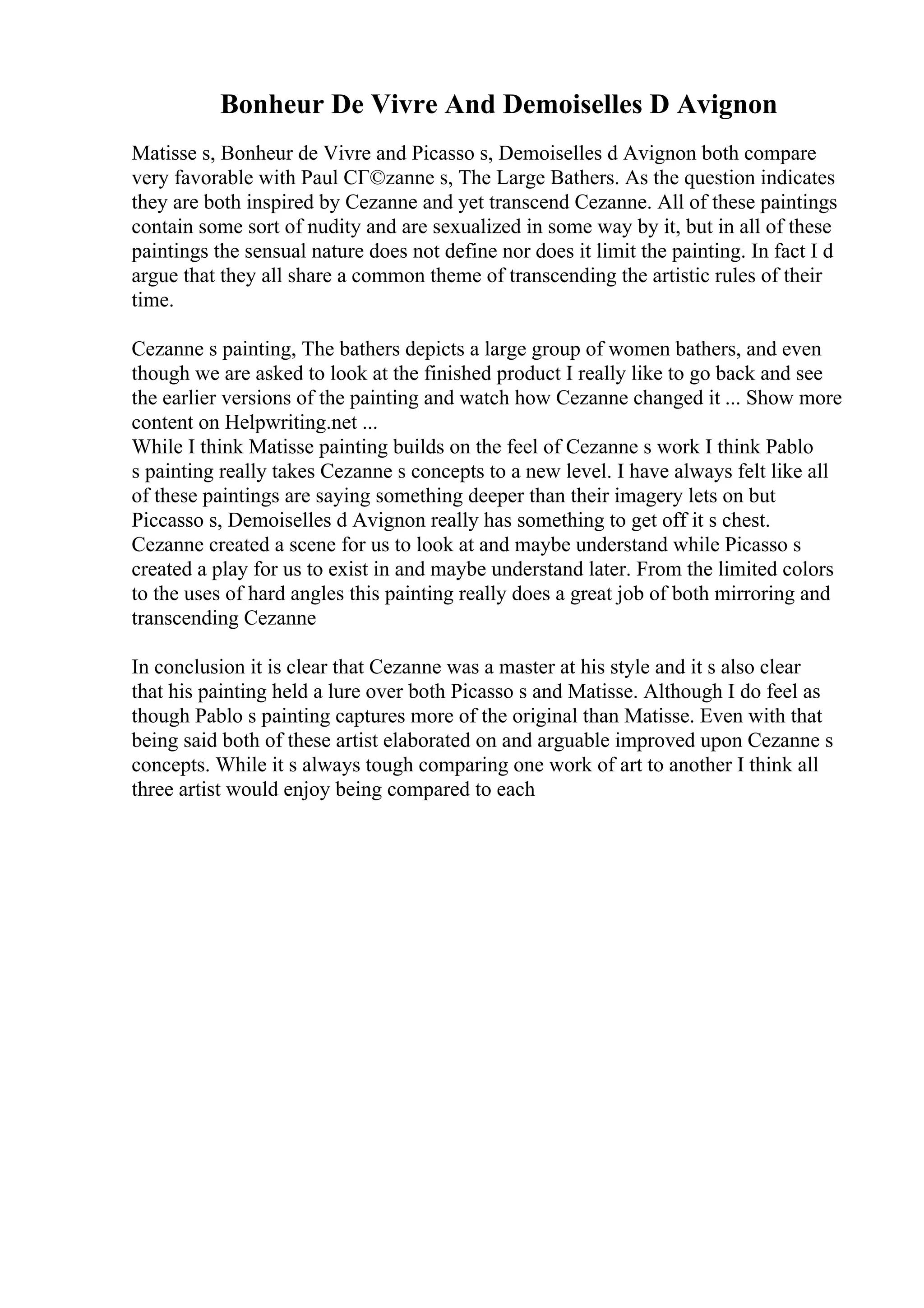 Bonheur De Vivre And Demoiselles D Avignon
Matisse s, Bonheur de Vivre and Picasso s, Demoiselles d Avignon both compare
very favorable with Paul CГ©zanne s, The Large Bathers. As the question indicates
they are both inspired by Cezanne and yet transcend Cezanne. All of these paintings
contain some sort of nudity and are sexualized in some way by it, but in all of these
paintings the sensual nature does not define nor does it limit the painting. In fact I d
argue that they all share a common theme of transcending the artistic rules of their
time.
Cezanne s painting, The bathers depicts a large group of women bathers, and even
though we are asked to look at the finished product I really like to go back and see
the earlier versions of the painting and watch how Cezanne changed it ... Show more
content on Helpwriting.net ...
While I think Matisse painting builds on the feel of Cezanne s work I think Pablo
s painting really takes Cezanne s concepts to a new level. I have always felt like all
of these paintings are saying something deeper than their imagery lets on but
Piccasso s, Demoiselles d Avignon really has something to get off it s chest.
Cezanne created a scene for us to look at and maybe understand while Picasso s
created a play for us to exist in and maybe understand later. From the limited colors
to the uses of hard angles this painting really does a great job of both mirroring and
transcending Cezanne
In conclusion it is clear that Cezanne was a master at his style and it s also clear
that his painting held a lure over both Picasso s and Matisse. Although I do feel as
though Pablo s painting captures more of the original than Matisse. Even with that
being said both of these artist elaborated on and arguable improved upon Cezanne s
concepts. While it s always tough comparing one work of art to another I think all
three artist would enjoy being compared to each
 