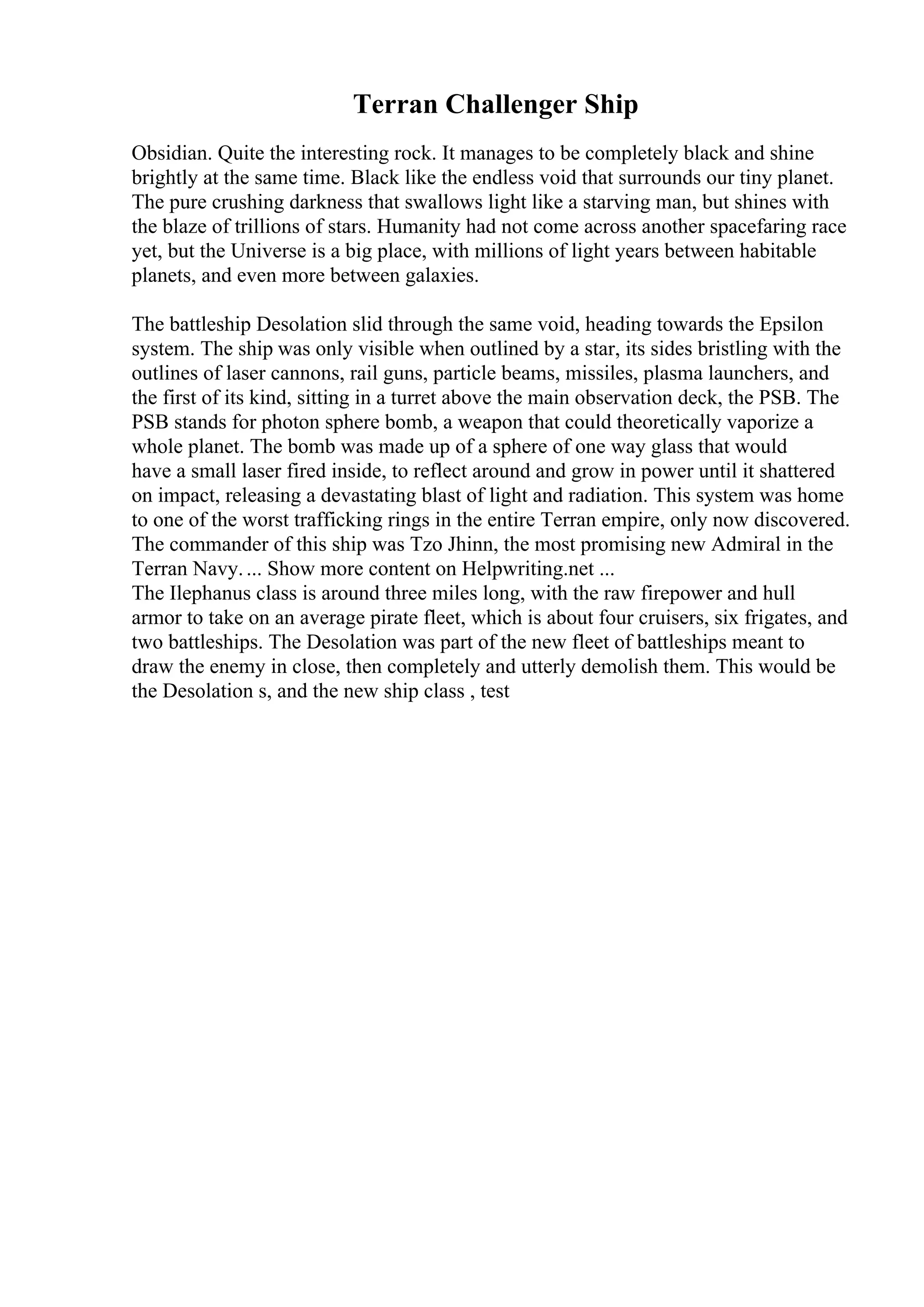 Terran Challenger Ship
Obsidian. Quite the interesting rock. It manages to be completely black and shine
brightly at the same time. Black like the endless void that surrounds our tiny planet.
The pure crushing darkness that swallows light like a starving man, but shines with
the blaze of trillions of stars. Humanity had not come across another spacefaring race
yet, but the Universe is a big place, with millions of light years between habitable
planets, and even more between galaxies.
The battleship Desolation slid through the same void, heading towards the Epsilon
system. The ship was only visible when outlined by a star, its sides bristling with the
outlines of laser cannons, rail guns, particle beams, missiles, plasma launchers, and
the first of its kind, sitting in a turret above the main observation deck, the PSB. The
PSB stands for photon sphere bomb, a weapon that could theoretically vaporize a
whole planet. The bomb was made up of a sphere of one way glass that would
have a small laser fired inside, to reflect around and grow in power until it shattered
on impact, releasing a devastating blast of light and radiation. This system was home
to one of the worst trafficking rings in the entire Terran empire, only now discovered.
The commander of this ship was Tzo Jhinn, the most promising new Admiral in the
Terran Navy.... Show more content on Helpwriting.net ...
The Ilephanus class is around three miles long, with the raw firepower and hull
armor to take on an average pirate fleet, which is about four cruisers, six frigates, and
two battleships. The Desolation was part of the new fleet of battleships meant to
draw the enemy in close, then completely and utterly demolish them. This would be
the Desolation s, and the new ship class , test
 