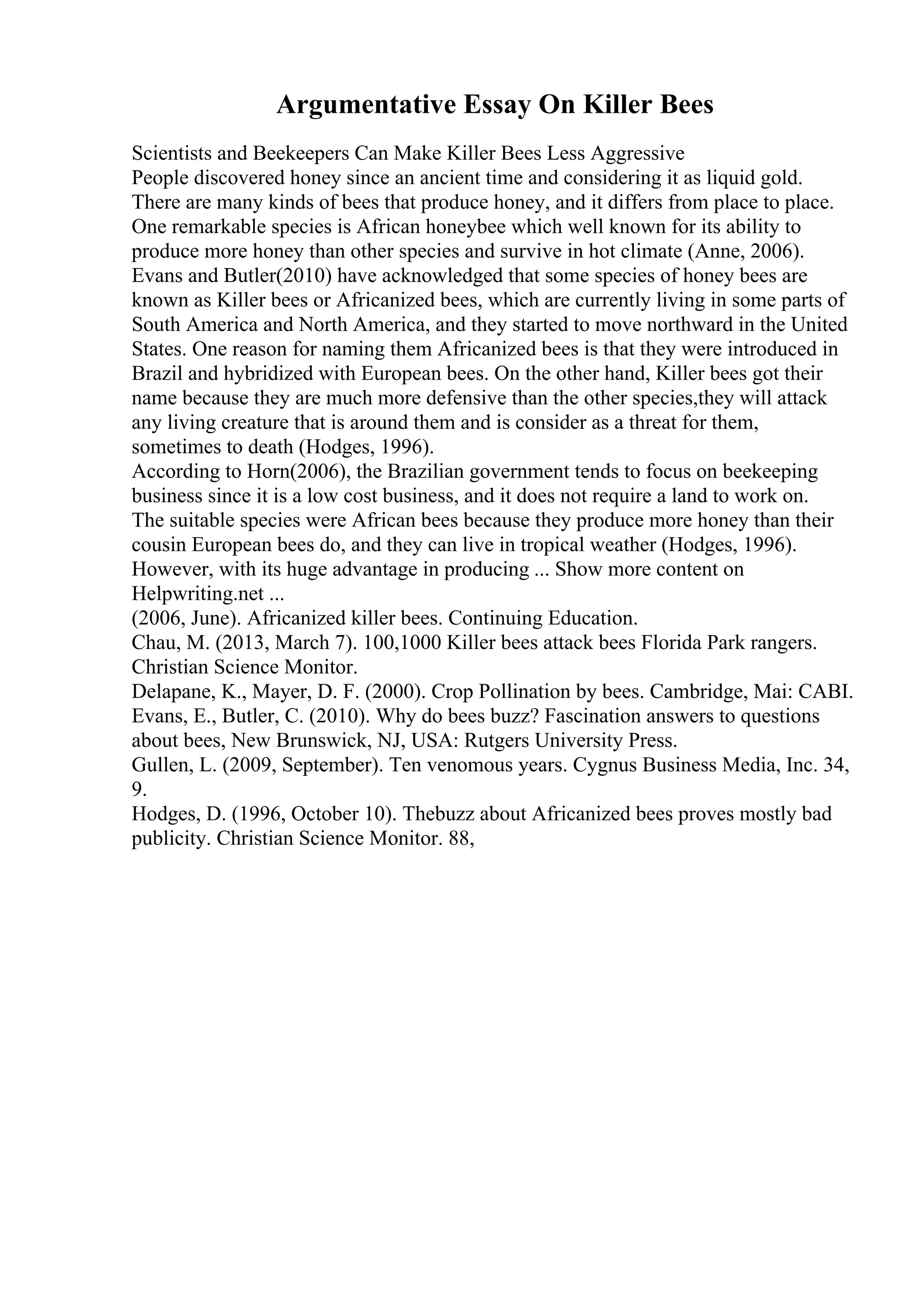 Argumentative Essay On Killer Bees
Scientists and Beekeepers Can Make Killer Bees Less Aggressive
People discovered honey since an ancient time and considering it as liquid gold.
There are many kinds of bees that produce honey, and it differs from place to place.
One remarkable species is African honeybee which well known for its ability to
produce more honey than other species and survive in hot climate (Anne, 2006).
Evans and Butler(2010) have acknowledged that some species of honey bees are
known as Killer bees or Africanized bees, which are currently living in some parts of
South America and North America, and they started to move northward in the United
States. One reason for naming them Africanized bees is that they were introduced in
Brazil and hybridized with European bees. On the other hand, Killer bees got their
name because they are much more defensive than the other species,they will attack
any living creature that is around them and is consider as a threat for them,
sometimes to death (Hodges, 1996).
According to Horn(2006), the Brazilian government tends to focus on beekeeping
business since it is a low cost business, and it does not require a land to work on.
The suitable species were African bees because they produce more honey than their
cousin European bees do, and they can live in tropical weather (Hodges, 1996).
However, with its huge advantage in producing ... Show more content on
Helpwriting.net ...
(2006, June). Africanized killer bees. Continuing Education.
Chau, M. (2013, March 7). 100,1000 Killer bees attack bees Florida Park rangers.
Christian Science Monitor.
Delapane, K., Mayer, D. F. (2000). Crop Pollination by bees. Cambridge, Mai: CABI.
Evans, E., Butler, C. (2010). Why do bees buzz? Fascination answers to questions
about bees, New Brunswick, NJ, USA: Rutgers University Press.
Gullen, L. (2009, September). Ten venomous years. Cygnus Business Media, Inc. 34,
9.
Hodges, D. (1996, October 10). Thebuzz about Africanized bees proves mostly bad
publicity. Christian Science Monitor. 88,
 