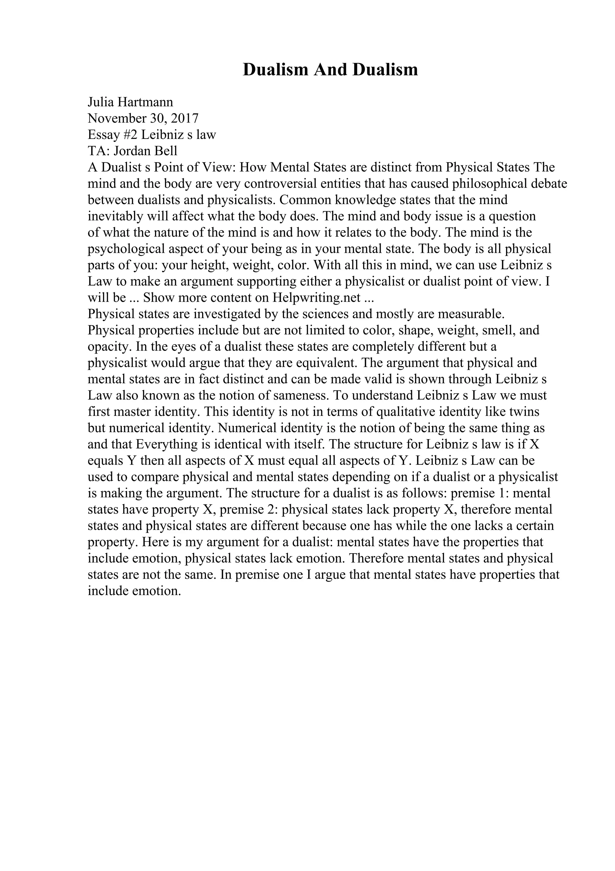 Dualism And Dualism
Julia Hartmann
November 30, 2017
Essay #2 Leibniz s law
TA: Jordan Bell
A Dualist s Point of View: How Mental States are distinct from Physical States The
mind and the body are very controversial entities that has caused philosophical debate
between dualists and physicalists. Common knowledge states that the mind
inevitably will affect what the body does. The mind and body issue is a question
of what the nature of the mind is and how it relates to the body. The mind is the
psychological aspect of your being as in your mental state. The body is all physical
parts of you: your height, weight, color. With all this in mind, we can use Leibniz s
Law to make an argument supporting either a physicalist or dualist point of view. I
will be ... Show more content on Helpwriting.net ...
Physical states are investigated by the sciences and mostly are measurable.
Physical properties include but are not limited to color, shape, weight, smell, and
opacity. In the eyes of a dualist these states are completely different but a
physicalist would argue that they are equivalent. The argument that physical and
mental states are in fact distinct and can be made valid is shown through Leibniz s
Law also known as the notion of sameness. To understand Leibniz s Law we must
first master identity. This identity is not in terms of qualitative identity like twins
but numerical identity. Numerical identity is the notion of being the same thing as
and that Everything is identical with itself. The structure for Leibniz s law is if X
equals Y then all aspects of X must equal all aspects of Y. Leibniz s Law can be
used to compare physical and mental states depending on if a dualist or a physicalist
is making the argument. The structure for a dualist is as follows: premise 1: mental
states have property X, premise 2: physical states lack property X, therefore mental
states and physical states are different because one has while the one lacks a certain
property. Here is my argument for a dualist: mental states have the properties that
include emotion, physical states lack emotion. Therefore mental states and physical
states are not the same. In premise one I argue that mental states have properties that
include emotion.
 