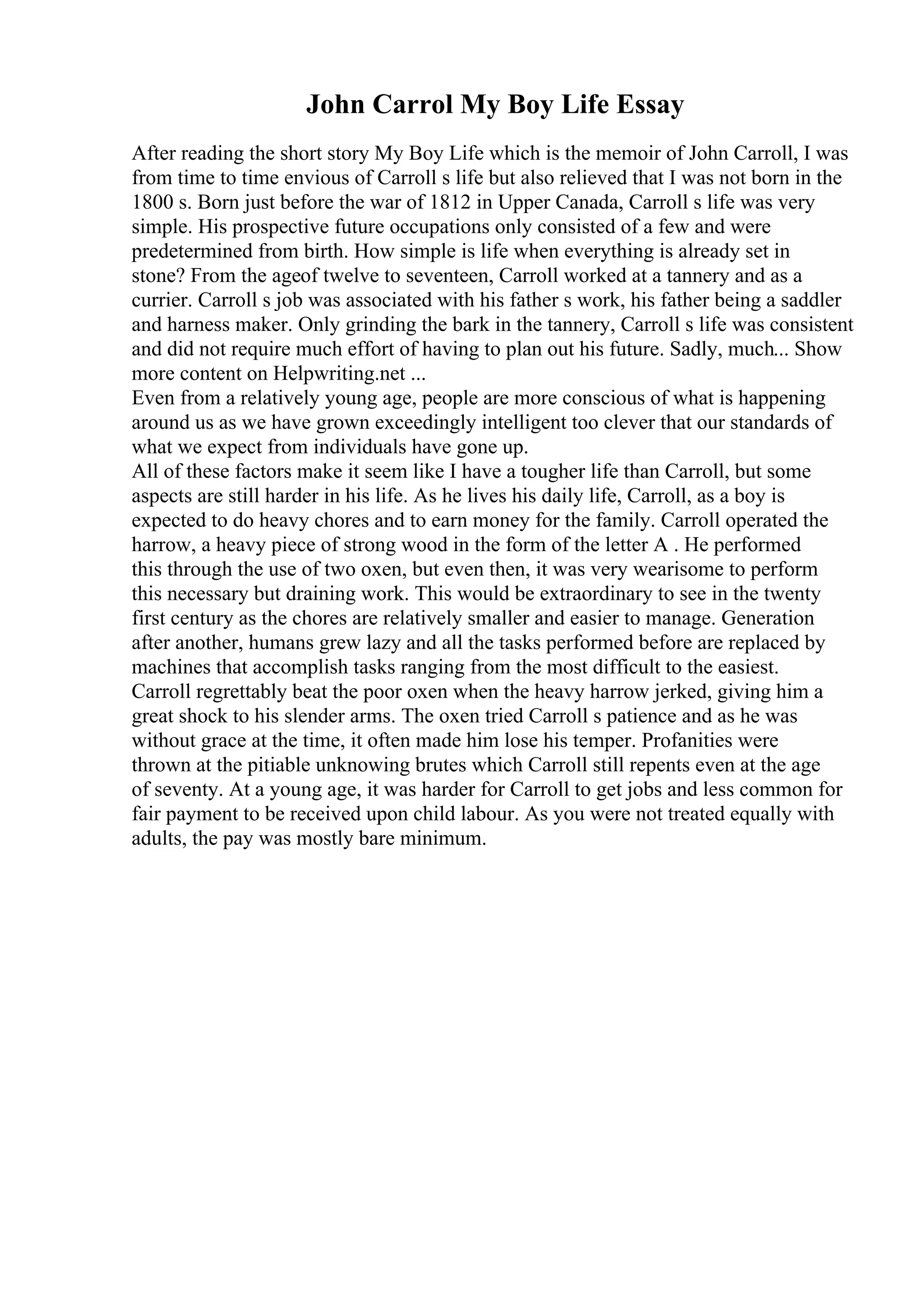 John Carrol My Boy Life Essay
After reading the short story My Boy Life which is the memoir of John Carroll, I was
from time to time envious of Carroll s life but also relieved that I was not born in the
1800 s. Born just before the war of 1812 in Upper Canada, Carroll s life was very
simple. His prospective future occupations only consisted of a few and were
predetermined from birth. How simple is life when everything is already set in
stone? From the ageof twelve to seventeen, Carroll worked at a tannery and as a
currier. Carroll s job was associated with his father s work, his father being a saddler
and harness maker. Only grinding the bark in the tannery, Carroll s life was consistent
and did not require much effort of having to plan out his future. Sadly, much... Show
more content on Helpwriting.net ...
Even from a relatively young age, people are more conscious of what is happening
around us as we have grown exceedingly intelligent too clever that our standards of
what we expect from individuals have gone up.
All of these factors make it seem like I have a tougher life than Carroll, but some
aspects are still harder in his life. As he lives his daily life, Carroll, as a boy is
expected to do heavy chores and to earn money for the family. Carroll operated the
harrow, a heavy piece of strong wood in the form of the letter A . He performed
this through the use of two oxen, but even then, it was very wearisome to perform
this necessary but draining work. This would be extraordinary to see in the twenty
first century as the chores are relatively smaller and easier to manage. Generation
after another, humans grew lazy and all the tasks performed before are replaced by
machines that accomplish tasks ranging from the most difficult to the easiest.
Carroll regrettably beat the poor oxen when the heavy harrow jerked, giving him a
great shock to his slender arms. The oxen tried Carroll s patience and as he was
without grace at the time, it often made him lose his temper. Profanities were
thrown at the pitiable unknowing brutes which Carroll still repents even at the age
of seventy. At a young age, it was harder for Carroll to get jobs and less common for
fair payment to be received upon child labour. As you were not treated equally with
adults, the pay was mostly bare minimum.
 