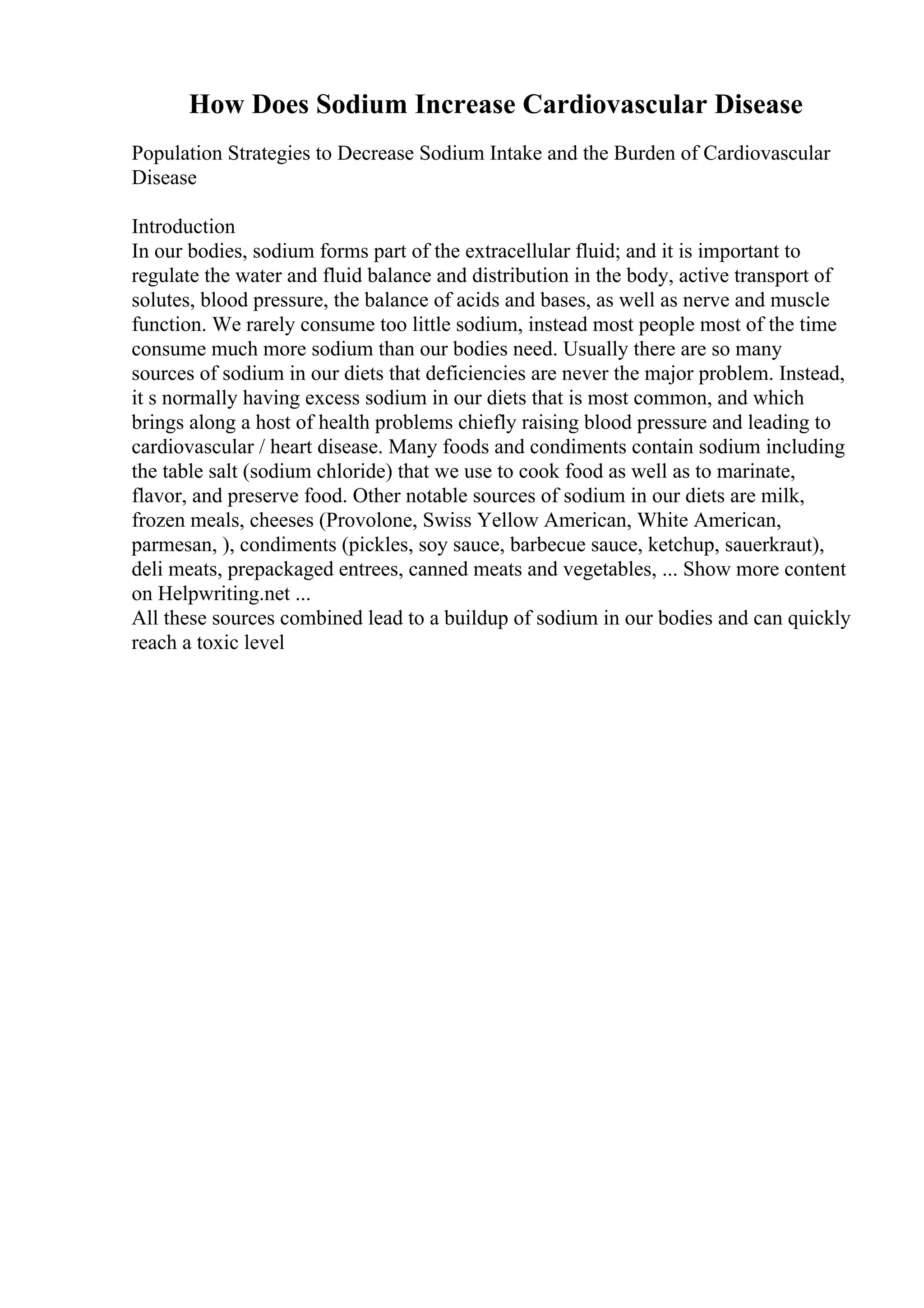 How Does Sodium Increase Cardiovascular Disease
Population Strategies to Decrease Sodium Intake and the Burden of Cardiovascular
Disease
Introduction
In our bodies, sodium forms part of the extracellular fluid; and it is important to
regulate the water and fluid balance and distribution in the body, active transport of
solutes, blood pressure, the balance of acids and bases, as well as nerve and muscle
function. We rarely consume too little sodium, instead most people most of the time
consume much more sodium than our bodies need. Usually there are so many
sources of sodium in our diets that deficiencies are never the major problem. Instead,
it s normally having excess sodium in our diets that is most common, and which
brings along a host of health problems chiefly raising blood pressure and leading to
cardiovascular / heart disease. Many foods and condiments contain sodium including
the table salt (sodium chloride) that we use to cook food as well as to marinate,
flavor, and preserve food. Other notable sources of sodium in our diets are milk,
frozen meals, cheeses (Provolone, Swiss Yellow American, White American,
parmesan, ), condiments (pickles, soy sauce, barbecue sauce, ketchup, sauerkraut),
deli meats, prepackaged entrees, canned meats and vegetables, ... Show more content
on Helpwriting.net ...
All these sources combined lead to a buildup of sodium in our bodies and can quickly
reach a toxic level
 