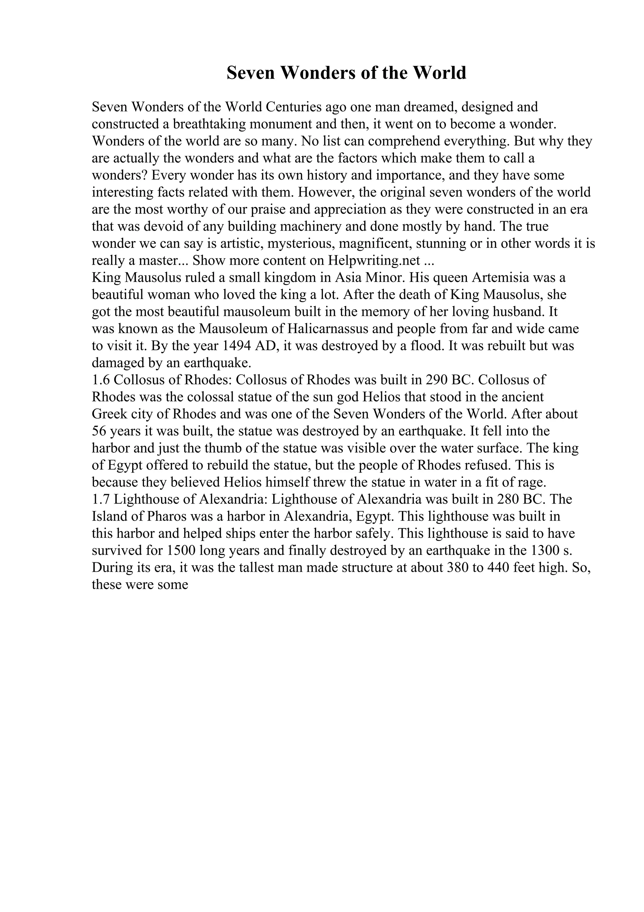 Seven Wonders of the World
Seven Wonders of the World Centuries ago one man dreamed, designed and
constructed a breathtaking monument and then, it went on to become a wonder.
Wonders of the world are so many. No list can comprehend everything. But why they
are actually the wonders and what are the factors which make them to call a
wonders? Every wonder has its own history and importance, and they have some
interesting facts related with them. However, the original seven wonders of the world
are the most worthy of our praise and appreciation as they were constructed in an era
that was devoid of any building machinery and done mostly by hand. The true
wonder we can say is artistic, mysterious, magnificent, stunning or in other words it is
really a master... Show more content on Helpwriting.net ...
King Mausolus ruled a small kingdom in Asia Minor. His queen Artemisia was a
beautiful woman who loved the king a lot. After the death of King Mausolus, she
got the most beautiful mausoleum built in the memory of her loving husband. It
was known as the Mausoleum of Halicarnassus and people from far and wide came
to visit it. By the year 1494 AD, it was destroyed by a flood. It was rebuilt but was
damaged by an earthquake.
1.6 Collosus of Rhodes: Collosus of Rhodes was built in 290 BC. Collosus of
Rhodes was the colossal statue of the sun god Helios that stood in the ancient
Greek city of Rhodes and was one of the Seven Wonders of the World. After about
56 years it was built, the statue was destroyed by an earthquake. It fell into the
harbor and just the thumb of the statue was visible over the water surface. The king
of Egypt offered to rebuild the statue, but the people of Rhodes refused. This is
because they believed Helios himself threw the statue in water in a fit of rage.
1.7 Lighthouse of Alexandria: Lighthouse of Alexandria was built in 280 BC. The
Island of Pharos was a harbor in Alexandria, Egypt. This lighthouse was built in
this harbor and helped ships enter the harbor safely. This lighthouse is said to have
survived for 1500 long years and finally destroyed by an earthquake in the 1300 s.
During its era, it was the tallest man made structure at about 380 to 440 feet high. So,
these were some
 