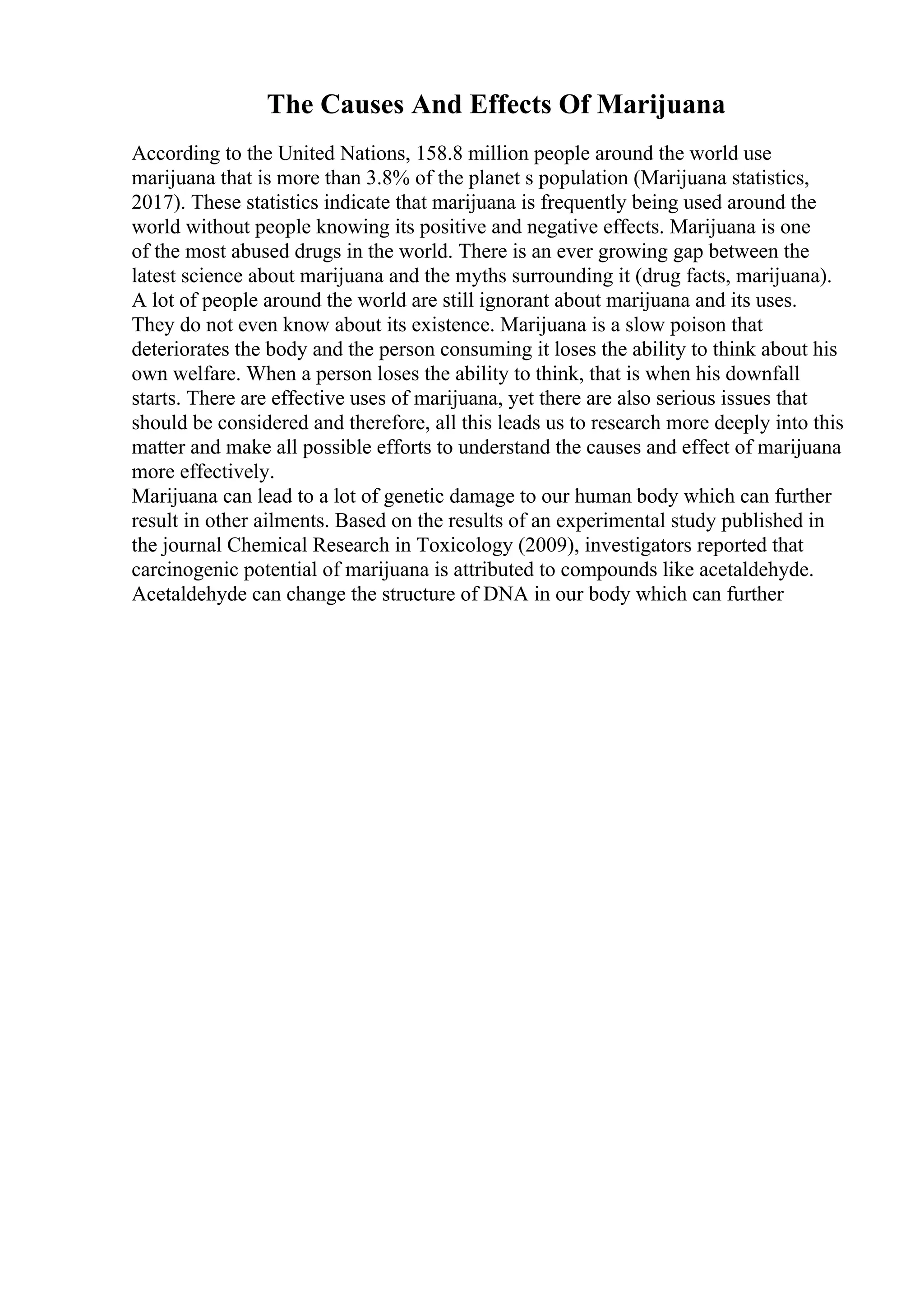 The Causes And Effects Of Marijuana
According to the United Nations, 158.8 million people around the world use
marijuana that is more than 3.8% of the planet s population (Marijuana statistics,
2017). These statistics indicate that marijuana is frequently being used around the
world without people knowing its positive and negative effects. Marijuana is one
of the most abused drugs in the world. There is an ever growing gap between the
latest science about marijuana and the myths surrounding it (drug facts, marijuana).
A lot of people around the world are still ignorant about marijuana and its uses.
They do not even know about its existence. Marijuana is a slow poison that
deteriorates the body and the person consuming it loses the ability to think about his
own welfare. When a person loses the ability to think, that is when his downfall
starts. There are effective uses of marijuana, yet there are also serious issues that
should be considered and therefore, all this leads us to research more deeply into this
matter and make all possible efforts to understand the causes and effect of marijuana
more effectively.
Marijuana can lead to a lot of genetic damage to our human body which can further
result in other ailments. Based on the results of an experimental study published in
the journal Chemical Research in Toxicology (2009), investigators reported that
carcinogenic potential of marijuana is attributed to compounds like acetaldehyde.
Acetaldehyde can change the structure of DNA in our body which can further
 