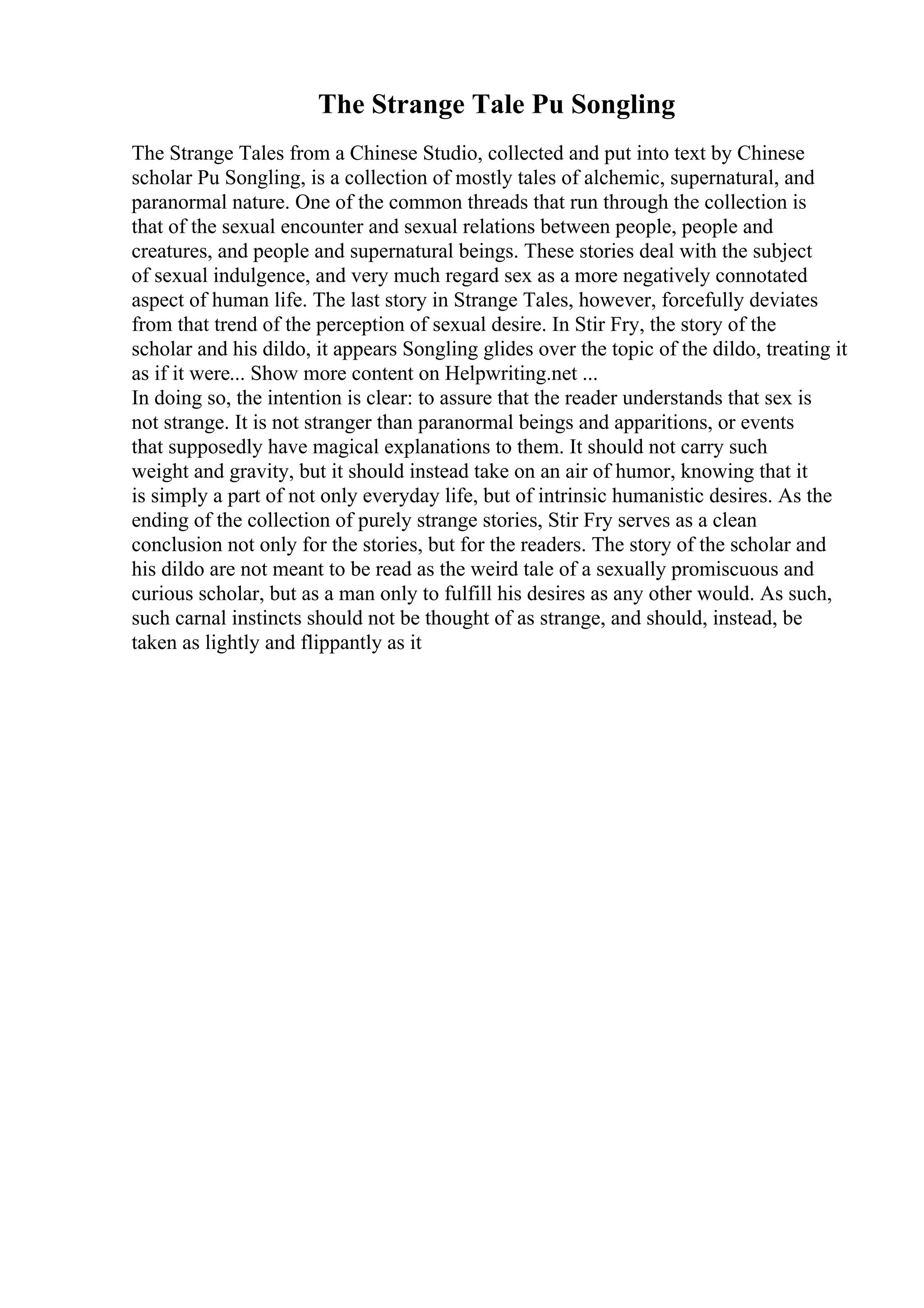 The Strange Tale Pu Songling
The Strange Tales from a Chinese Studio, collected and put into text by Chinese
scholar Pu Songling, is a collection of mostly tales of alchemic, supernatural, and
paranormal nature. One of the common threads that run through the collection is
that of the sexual encounter and sexual relations between people, people and
creatures, and people and supernatural beings. These stories deal with the subject
of sexual indulgence, and very much regard sex as a more negatively connotated
aspect of human life. The last story in Strange Tales, however, forcefully deviates
from that trend of the perception of sexual desire. In Stir Fry, the story of the
scholar and his dildo, it appears Songling glides over the topic of the dildo, treating it
as if it were... Show more content on Helpwriting.net ...
In doing so, the intention is clear: to assure that the reader understands that sex is
not strange. It is not stranger than paranormal beings and apparitions, or events
that supposedly have magical explanations to them. It should not carry such
weight and gravity, but it should instead take on an air of humor, knowing that it
is simply a part of not only everyday life, but of intrinsic humanistic desires. As the
ending of the collection of purely strange stories, Stir Fry serves as a clean
conclusion not only for the stories, but for the readers. The story of the scholar and
his dildo are not meant to be read as the weird tale of a sexually promiscuous and
curious scholar, but as a man only to fulfill his desires as any other would. As such,
such carnal instincts should not be thought of as strange, and should, instead, be
taken as lightly and flippantly as it
 
