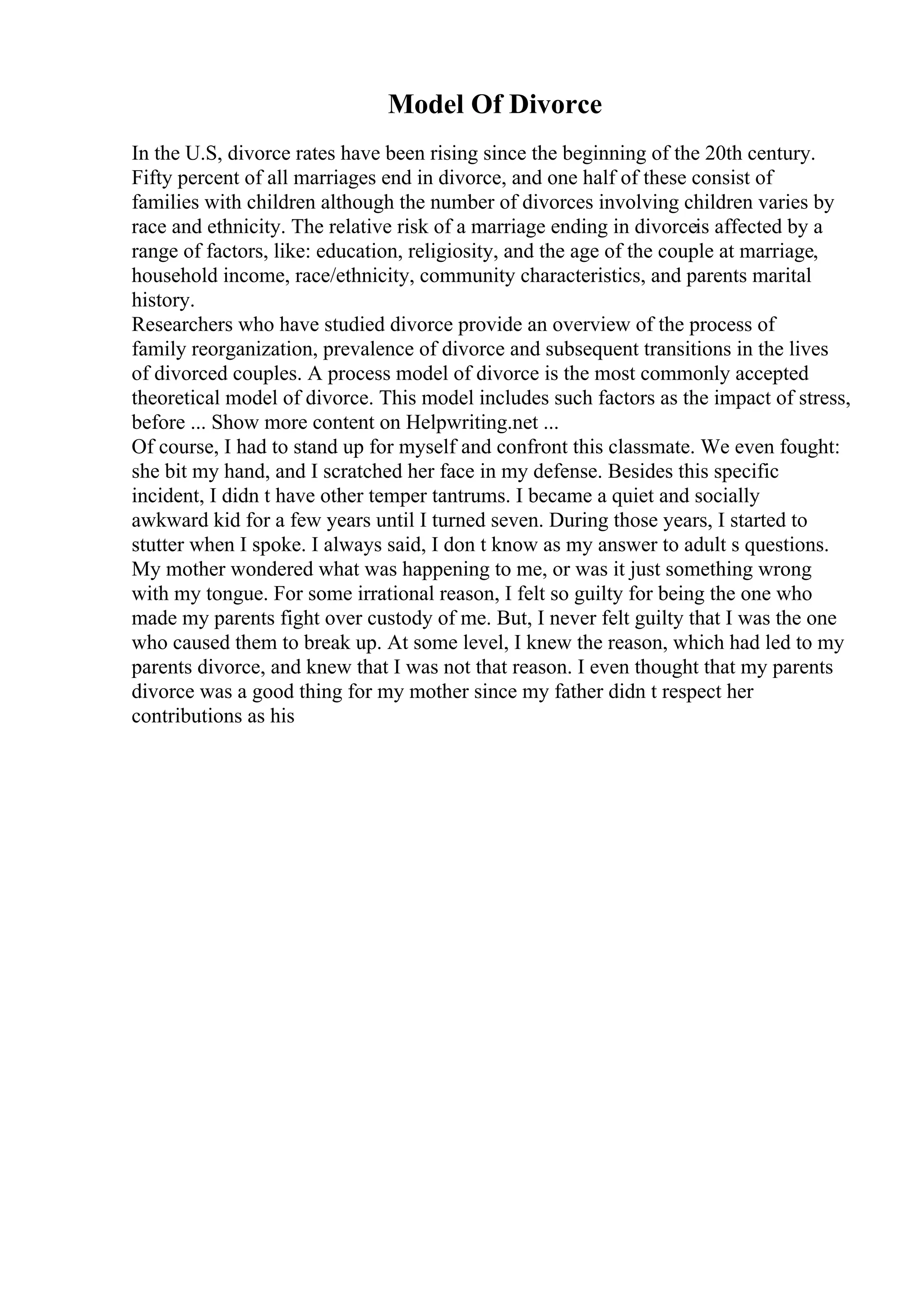 Model Of Divorce
In the U.S, divorce rates have been rising since the beginning of the 20th century.
Fifty percent of all marriages end in divorce, and one half of these consist of
families with children although the number of divorces involving children varies by
race and ethnicity. The relative risk of a marriage ending in divorceis affected by a
range of factors, like: education, religiosity, and the age of the couple at marriage,
household income, race/ethnicity, community characteristics, and parents marital
history.
Researchers who have studied divorce provide an overview of the process of
family reorganization, prevalence of divorce and subsequent transitions in the lives
of divorced couples. A process model of divorce is the most commonly accepted
theoretical model of divorce. This model includes such factors as the impact of stress,
before ... Show more content on Helpwriting.net ...
Of course, I had to stand up for myself and confront this classmate. We even fought:
she bit my hand, and I scratched her face in my defense. Besides this specific
incident, I didn t have other temper tantrums. I became a quiet and socially
awkward kid for a few years until I turned seven. During those years, I started to
stutter when I spoke. I always said, I don t know as my answer to adult s questions.
My mother wondered what was happening to me, or was it just something wrong
with my tongue. For some irrational reason, I felt so guilty for being the one who
made my parents fight over custody of me. But, I never felt guilty that I was the one
who caused them to break up. At some level, I knew the reason, which had led to my
parents divorce, and knew that I was not that reason. I even thought that my parents
divorce was a good thing for my mother since my father didn t respect her
contributions as his
 