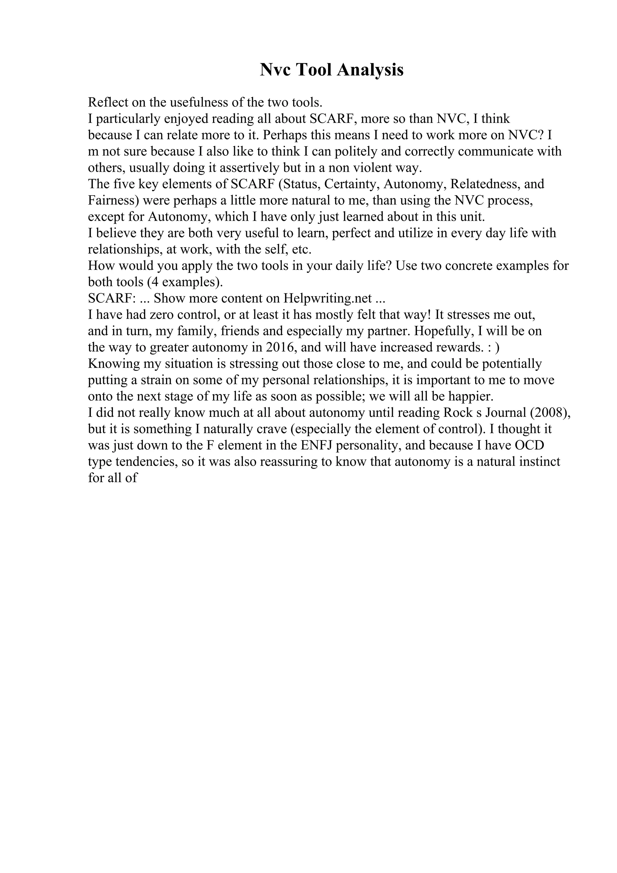 Nvc Tool Analysis
Reflect on the usefulness of the two tools.
I particularly enjoyed reading all about SCARF, more so than NVC, I think
because I can relate more to it. Perhaps this means I need to work more on NVC? I
m not sure because I also like to think I can politely and correctly communicate with
others, usually doing it assertively but in a non violent way.
The five key elements of SCARF (Status, Certainty, Autonomy, Relatedness, and
Fairness) were perhaps a little more natural to me, than using the NVC process,
except for Autonomy, which I have only just learned about in this unit.
I believe they are both very useful to learn, perfect and utilize in every day life with
relationships, at work, with the self, etc.
How would you apply the two tools in your daily life? Use two concrete examples for
both tools (4 examples).
SCARF: ... Show more content on Helpwriting.net ...
I have had zero control, or at least it has mostly felt that way! It stresses me out,
and in turn, my family, friends and especially my partner. Hopefully, I will be on
the way to greater autonomy in 2016, and will have increased rewards. : )
Knowing my situation is stressing out those close to me, and could be potentially
putting a strain on some of my personal relationships, it is important to me to move
onto the next stage of my life as soon as possible; we will all be happier.
I did not really know much at all about autonomy until reading Rock s Journal (2008),
but it is something I naturally crave (especially the element of control). I thought it
was just down to the F element in the ENFJ personality, and because I have OCD
type tendencies, so it was also reassuring to know that autonomy is a natural instinct
for all of
 