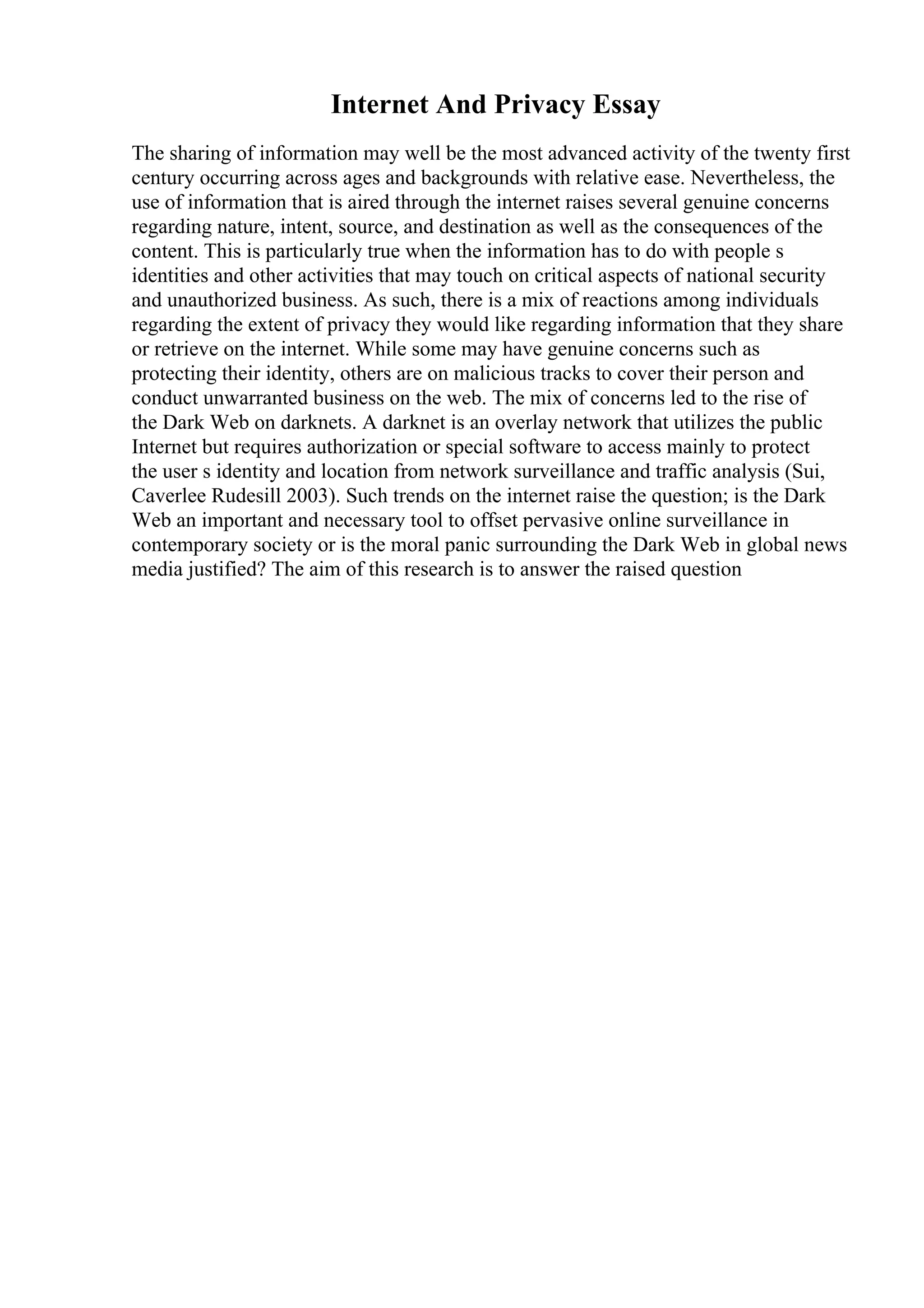 Internet And Privacy Essay
The sharing of information may well be the most advanced activity of the twenty first
century occurring across ages and backgrounds with relative ease. Nevertheless, the
use of information that is aired through the internet raises several genuine concerns
regarding nature, intent, source, and destination as well as the consequences of the
content. This is particularly true when the information has to do with people s
identities and other activities that may touch on critical aspects of national security
and unauthorized business. As such, there is a mix of reactions among individuals
regarding the extent of privacy they would like regarding information that they share
or retrieve on the internet. While some may have genuine concerns such as
protecting their identity, others are on malicious tracks to cover their person and
conduct unwarranted business on the web. The mix of concerns led to the rise of
the Dark Web on darknets. A darknet is an overlay network that utilizes the public
Internet but requires authorization or special software to access mainly to protect
the user s identity and location from network surveillance and traffic analysis (Sui,
Caverlee Rudesill 2003). Such trends on the internet raise the question; is the Dark
Web an important and necessary tool to offset pervasive online surveillance in
contemporary society or is the moral panic surrounding the Dark Web in global news
media justified? The aim of this research is to answer the raised question
 