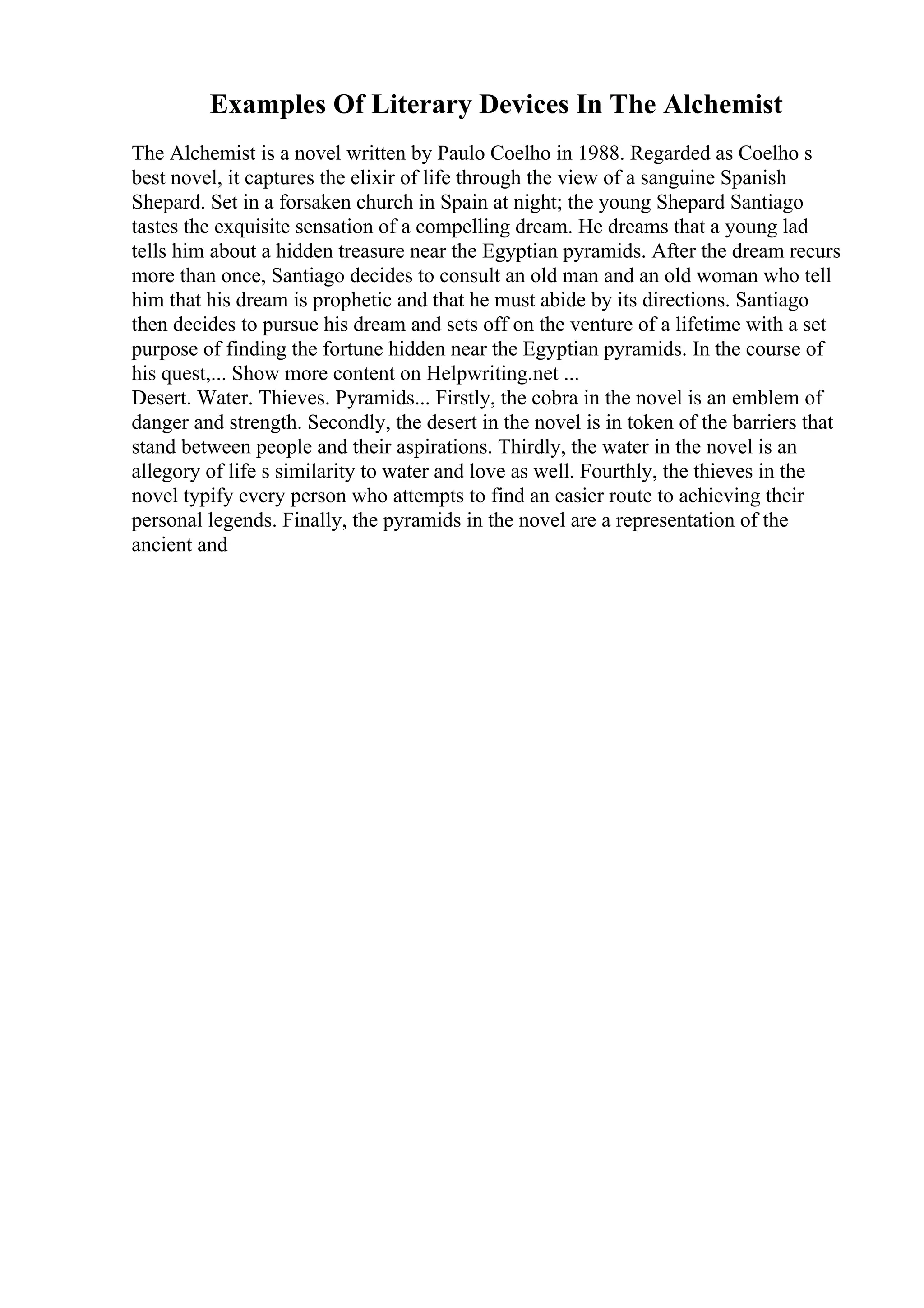 Examples Of Literary Devices In The Alchemist
The Alchemist is a novel written by Paulo Coelho in 1988. Regarded as Coelho s
best novel, it captures the elixir of life through the view of a sanguine Spanish
Shepard. Set in a forsaken church in Spain at night; the young Shepard Santiago
tastes the exquisite sensation of a compelling dream. He dreams that a young lad
tells him about a hidden treasure near the Egyptian pyramids. After the dream recurs
more than once, Santiago decides to consult an old man and an old woman who tell
him that his dream is prophetic and that he must abide by its directions. Santiago
then decides to pursue his dream and sets off on the venture of a lifetime with a set
purpose of finding the fortune hidden near the Egyptian pyramids. In the course of
his quest,... Show more content on Helpwriting.net ...
Desert. Water. Thieves. Pyramids... Firstly, the cobra in the novel is an emblem of
danger and strength. Secondly, the desert in the novel is in token of the barriers that
stand between people and their aspirations. Thirdly, the water in the novel is an
allegory of life s similarity to water and love as well. Fourthly, the thieves in the
novel typify every person who attempts to find an easier route to achieving their
personal legends. Finally, the pyramids in the novel are a representation of the
ancient and
 
