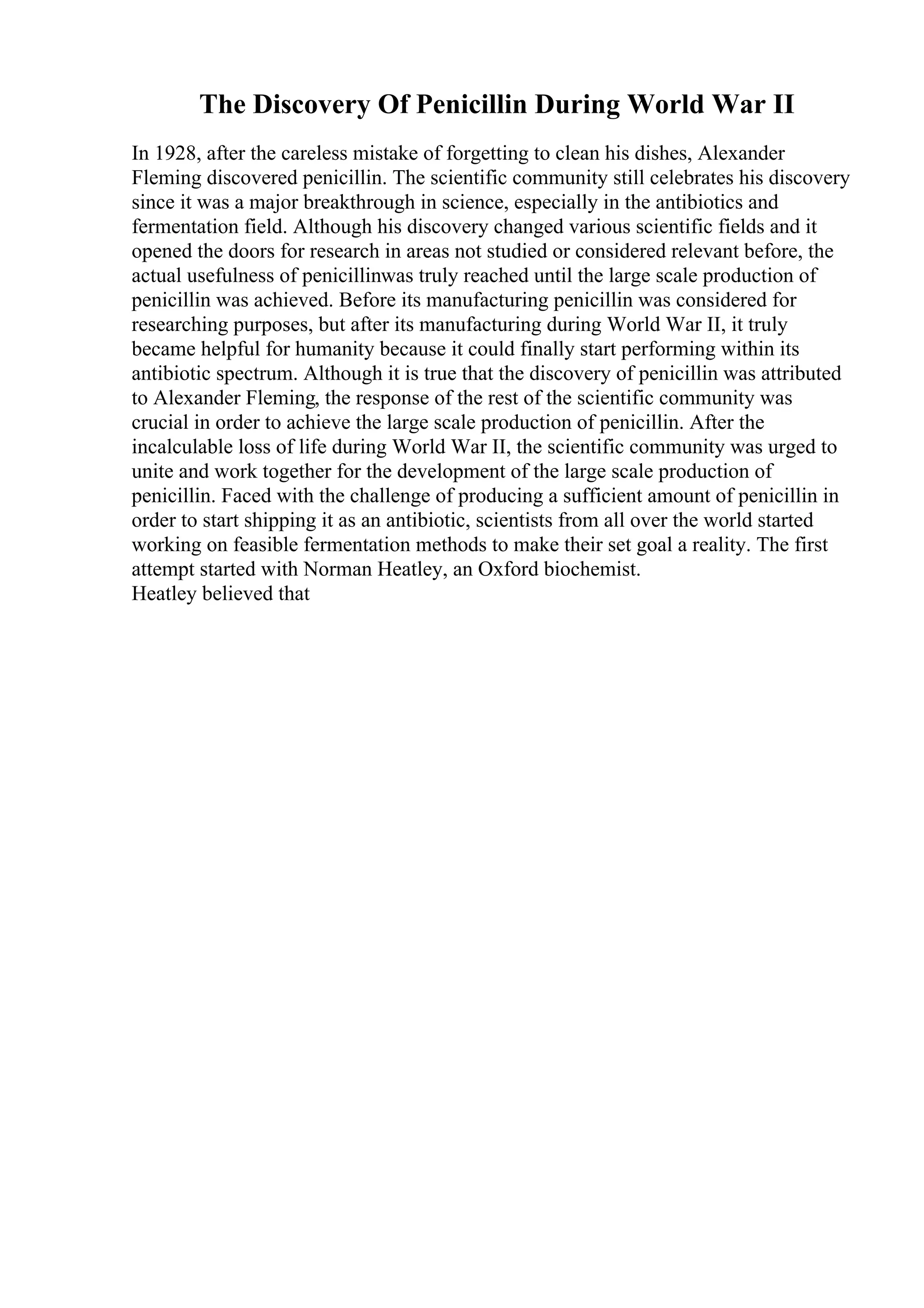The Discovery Of Penicillin During World War II
In 1928, after the careless mistake of forgetting to clean his dishes, Alexander
Fleming discovered penicillin. The scientific community still celebrates his discovery
since it was a major breakthrough in science, especially in the antibiotics and
fermentation field. Although his discovery changed various scientific fields and it
opened the doors for research in areas not studied or considered relevant before, the
actual usefulness of penicillinwas truly reached until the large scale production of
penicillin was achieved. Before its manufacturing penicillin was considered for
researching purposes, but after its manufacturing during World War II, it truly
became helpful for humanity because it could finally start performing within its
antibiotic spectrum. Although it is true that the discovery of penicillin was attributed
to Alexander Fleming, the response of the rest of the scientific community was
crucial in order to achieve the large scale production of penicillin. After the
incalculable loss of life during World War II, the scientific community was urged to
unite and work together for the development of the large scale production of
penicillin. Faced with the challenge of producing a sufficient amount of penicillin in
order to start shipping it as an antibiotic, scientists from all over the world started
working on feasible fermentation methods to make their set goal a reality. The first
attempt started with Norman Heatley, an Oxford biochemist.
Heatley believed that
 