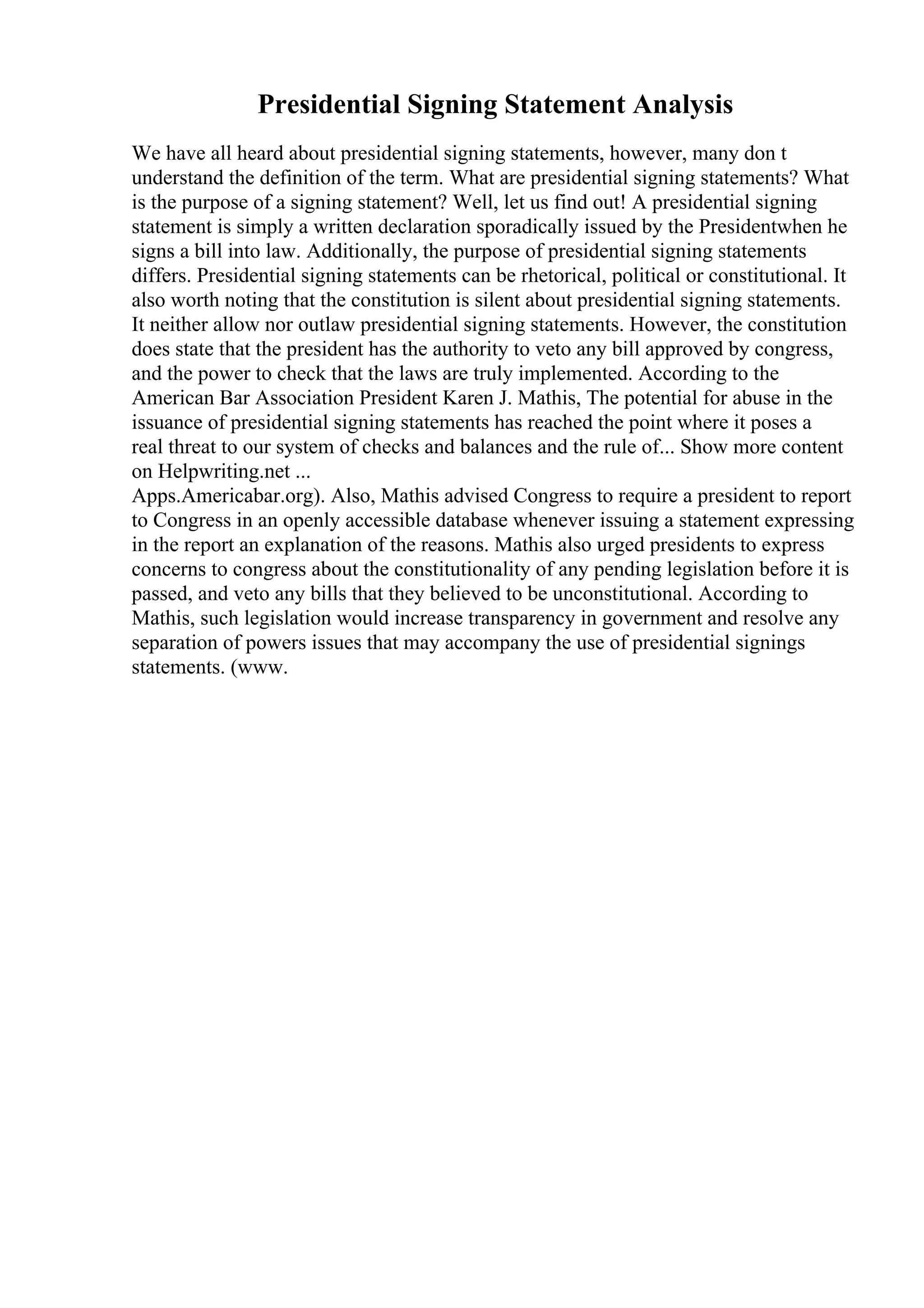 Presidential Signing Statement Analysis
We have all heard about presidential signing statements, however, many don t
understand the definition of the term. What are presidential signing statements? What
is the purpose of a signing statement? Well, let us find out! A presidential signing
statement is simply a written declaration sporadically issued by the Presidentwhen he
signs a bill into law. Additionally, the purpose of presidential signing statements
differs. Presidential signing statements can be rhetorical, political or constitutional. It
also worth noting that the constitution is silent about presidential signing statements.
It neither allow nor outlaw presidential signing statements. However, the constitution
does state that the president has the authority to veto any bill approved by congress,
and the power to check that the laws are truly implemented. According to the
American Bar Association President Karen J. Mathis, The potential for abuse in the
issuance of presidential signing statements has reached the point where it poses a
real threat to our system of checks and balances and the rule of... Show more content
on Helpwriting.net ...
Apps.Americabar.org). Also, Mathis advised Congress to require a president to report
to Congress in an openly accessible database whenever issuing a statement expressing
in the report an explanation of the reasons. Mathis also urged presidents to express
concerns to congress about the constitutionality of any pending legislation before it is
passed, and veto any bills that they believed to be unconstitutional. According to
Mathis, such legislation would increase transparency in government and resolve any
separation of powers issues that may accompany the use of presidential signings
statements. (www.
 
