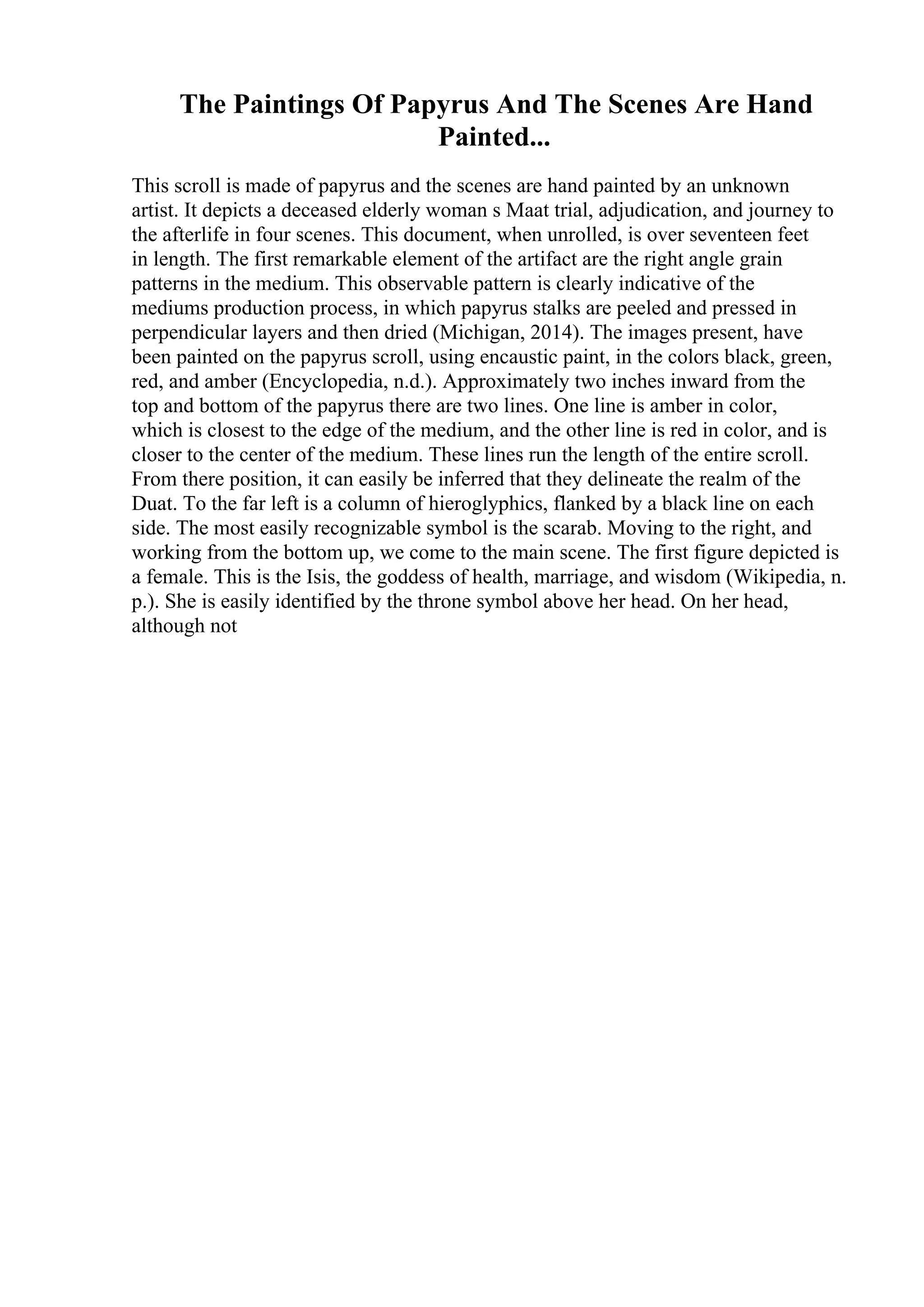 The Paintings Of Papyrus And The Scenes Are Hand
Painted...
This scroll is made of papyrus and the scenes are hand painted by an unknown
artist. It depicts a deceased elderly woman s Maat trial, adjudication, and journey to
the afterlife in four scenes. This document, when unrolled, is over seventeen feet
in length. The first remarkable element of the artifact are the right angle grain
patterns in the medium. This observable pattern is clearly indicative of the
mediums production process, in which papyrus stalks are peeled and pressed in
perpendicular layers and then dried (Michigan, 2014). The images present, have
been painted on the papyrus scroll, using encaustic paint, in the colors black, green,
red, and amber (Encyclopedia, n.d.). Approximately two inches inward from the
top and bottom of the papyrus there are two lines. One line is amber in color,
which is closest to the edge of the medium, and the other line is red in color, and is
closer to the center of the medium. These lines run the length of the entire scroll.
From there position, it can easily be inferred that they delineate the realm of the
Duat. To the far left is a column of hieroglyphics, flanked by a black line on each
side. The most easily recognizable symbol is the scarab. Moving to the right, and
working from the bottom up, we come to the main scene. The first figure depicted is
a female. This is the Isis, the goddess of health, marriage, and wisdom (Wikipedia, n.
p.). She is easily identified by the throne symbol above her head. On her head,
although not
 