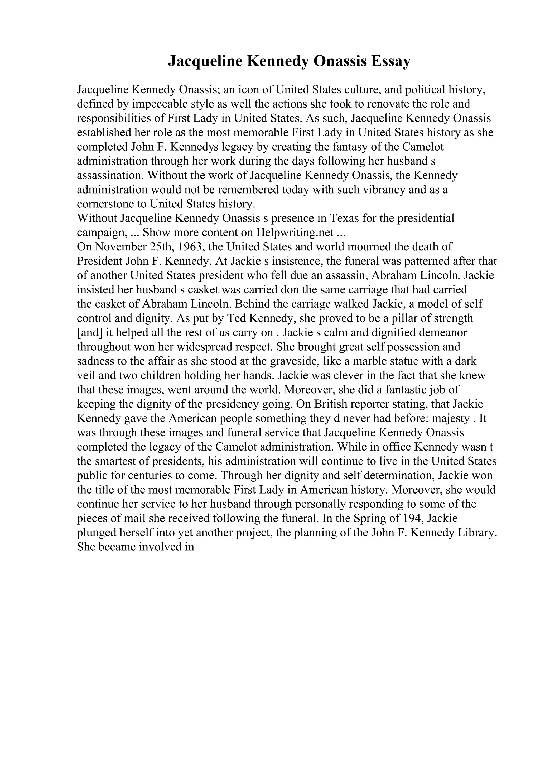 Jacqueline Kennedy Onassis Essay
Jacqueline Kennedy Onassis; an icon of United States culture, and political history,
defined by impeccable style as well the actions she took to renovate the role and
responsibilities of First Lady in United States. As such, Jacqueline Kennedy Onassis
established her role as the most memorable First Lady in United States history as she
completed John F. Kennedys legacy by creating the fantasy of the Camelot
administration through her work during the days following her husband s
assassination. Without the work of Jacqueline Kennedy Onassis, the Kennedy
administration would not be remembered today with such vibrancy and as a
cornerstone to United States history.
Without Jacqueline Kennedy Onassis s presence in Texas for the presidential
campaign, ... Show more content on Helpwriting.net ...
On November 25th, 1963, the United States and world mourned the death of
President John F. Kennedy. At Jackie s insistence, the funeral was patterned after that
of another United States president who fell due an assassin, Abraham Lincoln. Jackie
insisted her husband s casket was carried don the same carriage that had carried
the casket of Abraham Lincoln. Behind the carriage walked Jackie, a model of self
control and dignity. As put by Ted Kennedy, she proved to be a pillar of strength
[and] it helped all the rest of us carry on . Jackie s calm and dignified demeanor
throughout won her widespread respect. She brought great self possession and
sadness to the affair as she stood at the graveside, like a marble statue with a dark
veil and two children holding her hands. Jackie was clever in the fact that she knew
that these images, went around the world. Moreover, she did a fantastic job of
keeping the dignity of the presidency going. On British reporter stating, that Jackie
Kennedy gave the American people something they d never had before: majesty . It
was through these images and funeral service that Jacqueline Kennedy Onassis
completed the legacy of the Camelot administration. While in office Kennedy wasn t
the smartest of presidents, his administration will continue to live in the United States
public for centuries to come. Through her dignity and self determination, Jackie won
the title of the most memorable First Lady in American history. Moreover, she would
continue her service to her husband through personally responding to some of the
pieces of mail she received following the funeral. In the Spring of 194, Jackie
plunged herself into yet another project, the planning of the John F. Kennedy Library.
She became involved in
 