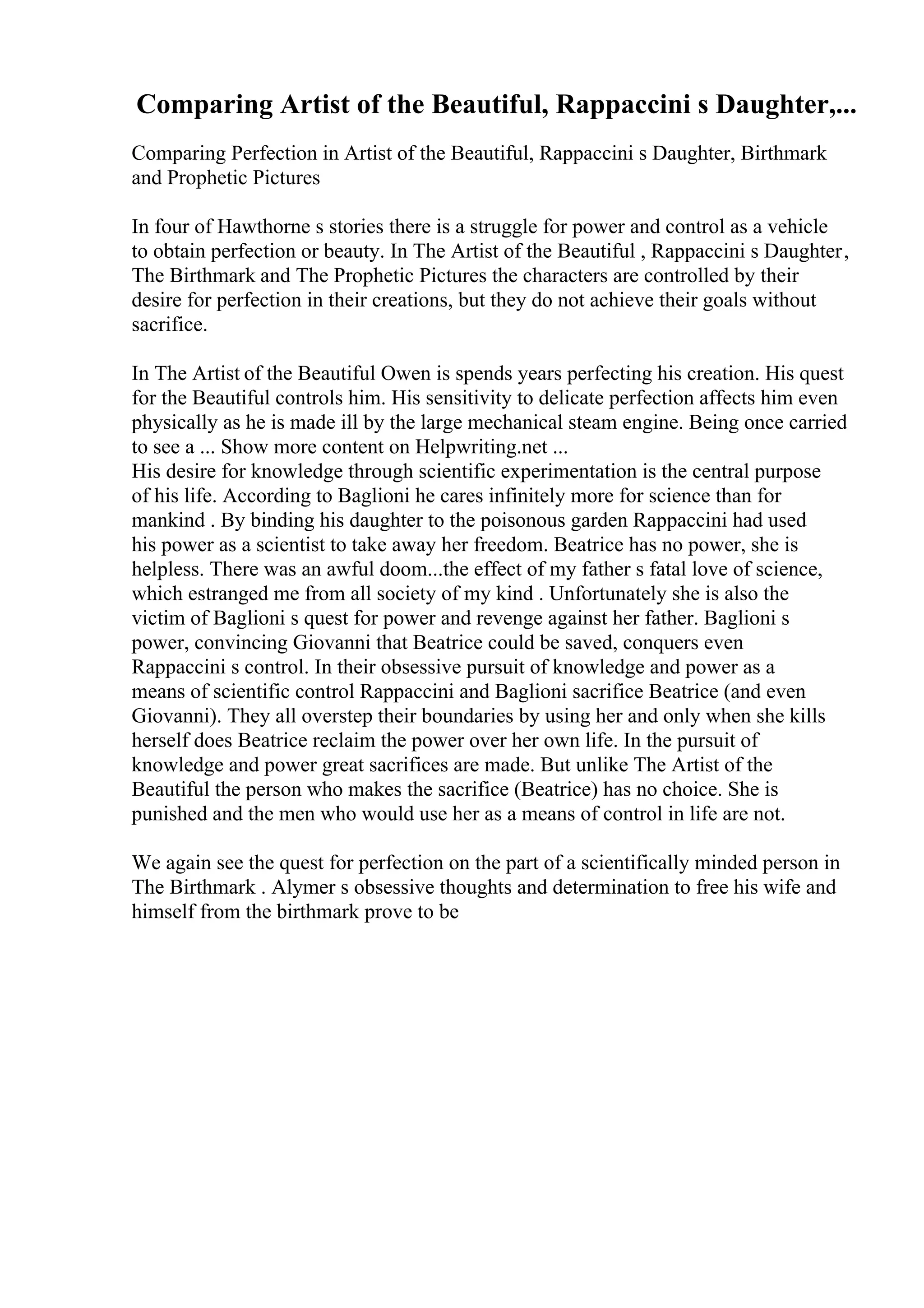 Comparing Artist of the Beautiful, Rappaccini s Daughter,...
Comparing Perfection in Artist of the Beautiful, Rappaccini s Daughter, Birthmark
and Prophetic Pictures
In four of Hawthorne s stories there is a struggle for power and control as a vehicle
to obtain perfection or beauty. In The Artist of the Beautiful , Rappaccini s Daughter,
The Birthmark and The Prophetic Pictures the characters are controlled by their
desire for perfection in their creations, but they do not achieve their goals without
sacrifice.
In The Artist of the Beautiful Owen is spends years perfecting his creation. His quest
for the Beautiful controls him. His sensitivity to delicate perfection affects him even
physically as he is made ill by the large mechanical steam engine. Being once carried
to see a ... Show more content on Helpwriting.net ...
His desire for knowledge through scientific experimentation is the central purpose
of his life. According to Baglioni he cares infinitely more for science than for
mankind . By binding his daughter to the poisonous garden Rappaccini had used
his power as a scientist to take away her freedom. Beatrice has no power, she is
helpless. There was an awful doom...the effect of my father s fatal love of science,
which estranged me from all society of my kind . Unfortunately she is also the
victim of Baglioni s quest for power and revenge against her father. Baglioni s
power, convincing Giovanni that Beatrice could be saved, conquers even
Rappaccini s control. In their obsessive pursuit of knowledge and power as a
means of scientific control Rappaccini and Baglioni sacrifice Beatrice (and even
Giovanni). They all overstep their boundaries by using her and only when she kills
herself does Beatrice reclaim the power over her own life. In the pursuit of
knowledge and power great sacrifices are made. But unlike The Artist of the
Beautiful the person who makes the sacrifice (Beatrice) has no choice. She is
punished and the men who would use her as a means of control in life are not.
We again see the quest for perfection on the part of a scientifically minded person in
The Birthmark . Alymer s obsessive thoughts and determination to free his wife and
himself from the birthmark prove to be
 