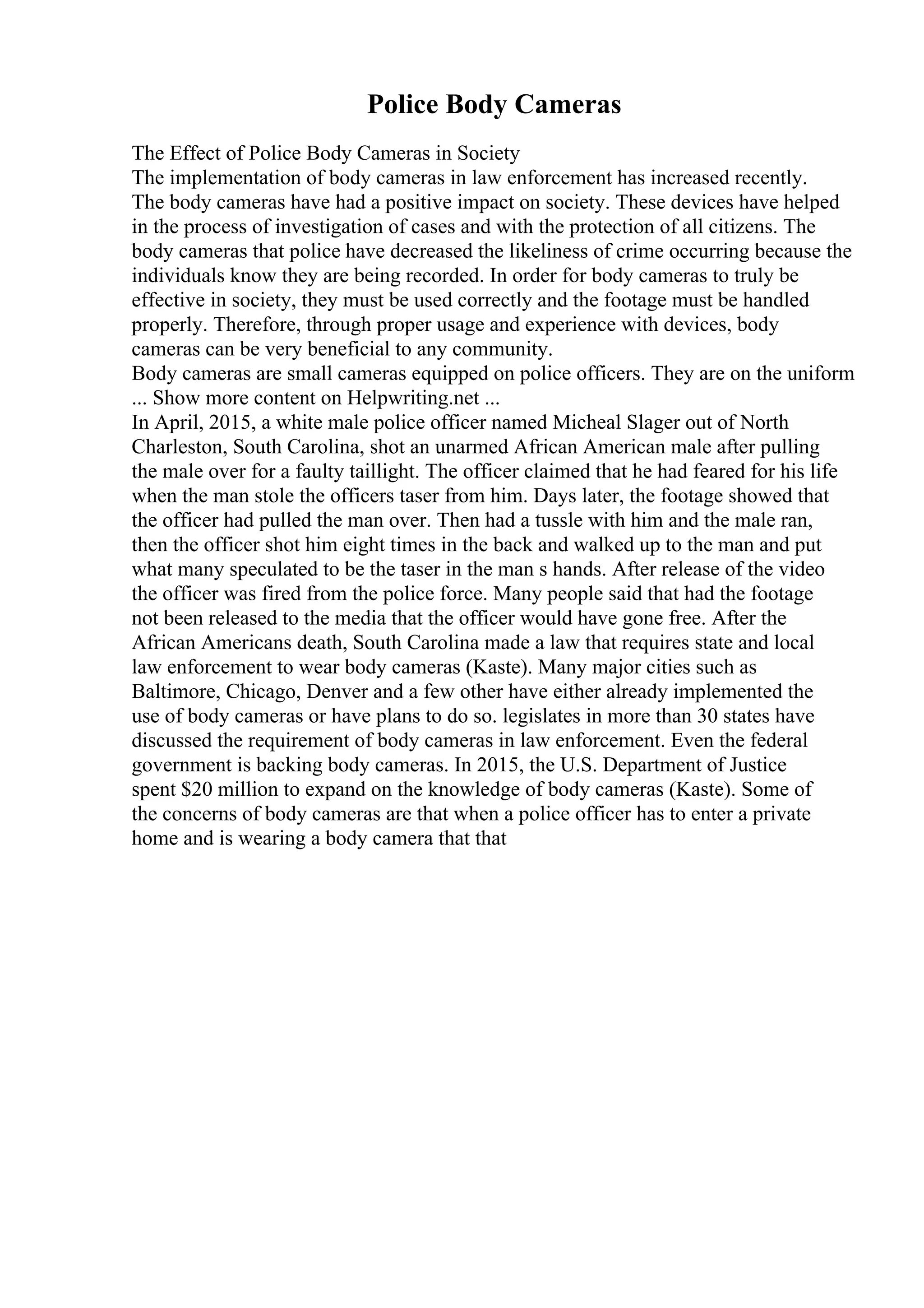 Police Body Cameras
The Effect of Police Body Cameras in Society
The implementation of body cameras in law enforcement has increased recently.
The body cameras have had a positive impact on society. These devices have helped
in the process of investigation of cases and with the protection of all citizens. The
body cameras that police have decreased the likeliness of crime occurring because the
individuals know they are being recorded. In order for body cameras to truly be
effective in society, they must be used correctly and the footage must be handled
properly. Therefore, through proper usage and experience with devices, body
cameras can be very beneficial to any community.
Body cameras are small cameras equipped on police officers. They are on the uniform
... Show more content on Helpwriting.net ...
In April, 2015, a white male police officer named Micheal Slager out of North
Charleston, South Carolina, shot an unarmed African American male after pulling
the male over for a faulty taillight. The officer claimed that he had feared for his life
when the man stole the officers taser from him. Days later, the footage showed that
the officer had pulled the man over. Then had a tussle with him and the male ran,
then the officer shot him eight times in the back and walked up to the man and put
what many speculated to be the taser in the man s hands. After release of the video
the officer was fired from the police force. Many people said that had the footage
not been released to the media that the officer would have gone free. After the
African Americans death, South Carolina made a law that requires state and local
law enforcement to wear body cameras (Kaste). Many major cities such as
Baltimore, Chicago, Denver and a few other have either already implemented the
use of body cameras or have plans to do so. legislates in more than 30 states have
discussed the requirement of body cameras in law enforcement. Even the federal
government is backing body cameras. In 2015, the U.S. Department of Justice
spent $20 million to expand on the knowledge of body cameras (Kaste). Some of
the concerns of body cameras are that when a police officer has to enter a private
home and is wearing a body camera that that
 