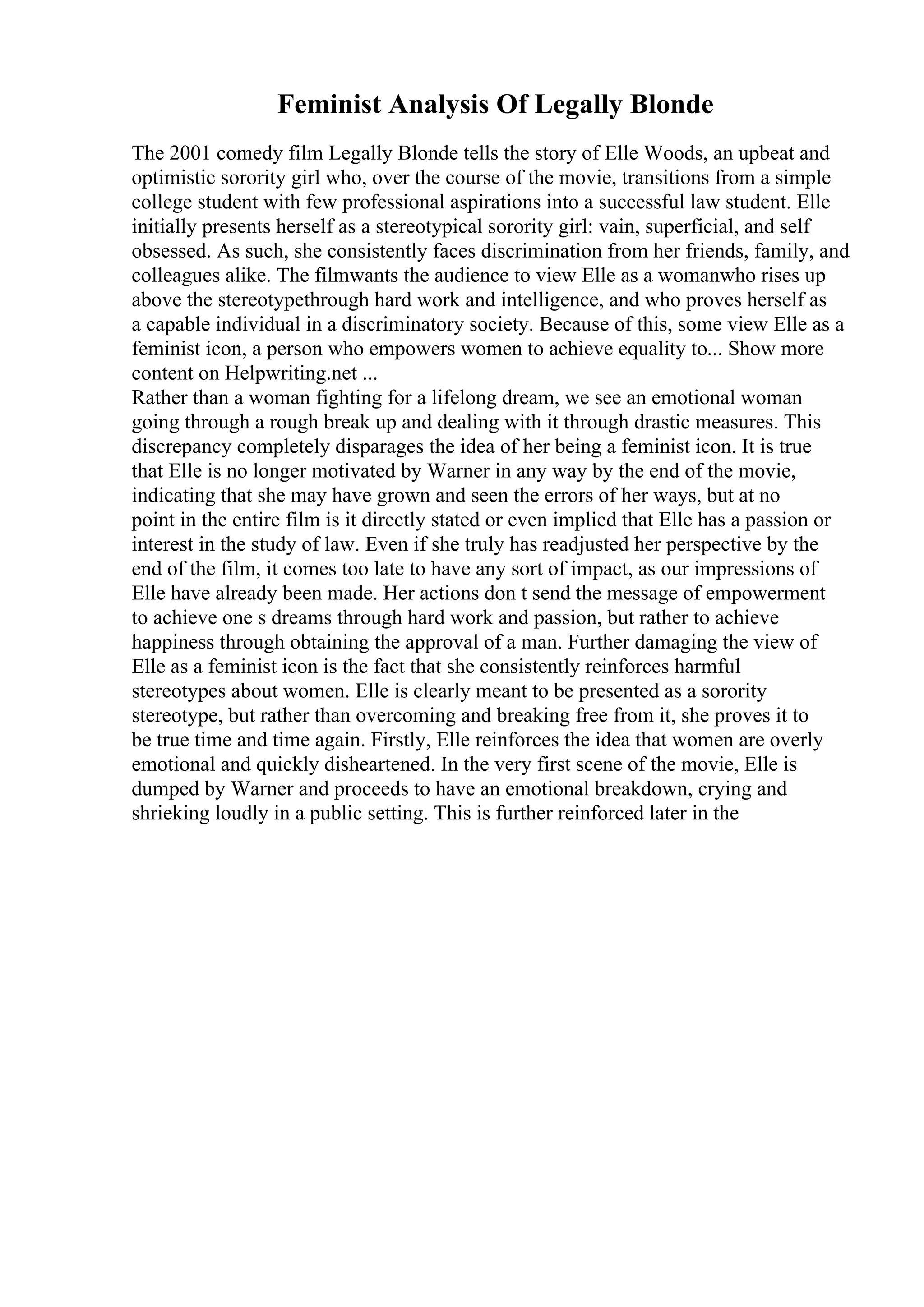 Feminist Analysis Of Legally Blonde
The 2001 comedy film Legally Blonde tells the story of Elle Woods, an upbeat and
optimistic sorority girl who, over the course of the movie, transitions from a simple
college student with few professional aspirations into a successful law student. Elle
initially presents herself as a stereotypical sorority girl: vain, superficial, and self
obsessed. As such, she consistently faces discrimination from her friends, family, and
colleagues alike. The filmwants the audience to view Elle as a womanwho rises up
above the stereotypethrough hard work and intelligence, and who proves herself as
a capable individual in a discriminatory society. Because of this, some view Elle as a
feminist icon, a person who empowers women to achieve equality to... Show more
content on Helpwriting.net ...
Rather than a woman fighting for a lifelong dream, we see an emotional woman
going through a rough break up and dealing with it through drastic measures. This
discrepancy completely disparages the idea of her being a feminist icon. It is true
that Elle is no longer motivated by Warner in any way by the end of the movie,
indicating that she may have grown and seen the errors of her ways, but at no
point in the entire film is it directly stated or even implied that Elle has a passion or
interest in the study of law. Even if she truly has readjusted her perspective by the
end of the film, it comes too late to have any sort of impact, as our impressions of
Elle have already been made. Her actions don t send the message of empowerment
to achieve one s dreams through hard work and passion, but rather to achieve
happiness through obtaining the approval of a man. Further damaging the view of
Elle as a feminist icon is the fact that she consistently reinforces harmful
stereotypes about women. Elle is clearly meant to be presented as a sorority
stereotype, but rather than overcoming and breaking free from it, she proves it to
be true time and time again. Firstly, Elle reinforces the idea that women are overly
emotional and quickly disheartened. In the very first scene of the movie, Elle is
dumped by Warner and proceeds to have an emotional breakdown, crying and
shrieking loudly in a public setting. This is further reinforced later in the
 