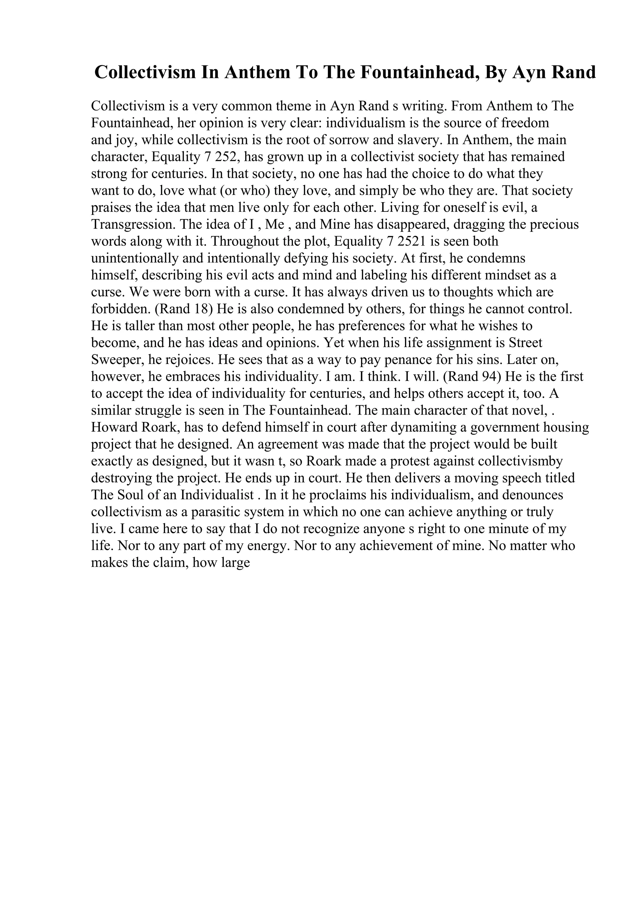 Collectivism In Anthem To The Fountainhead, By Ayn Rand
Collectivism is a very common theme in Ayn Rand s writing. From Anthem to The
Fountainhead, her opinion is very clear: individualism is the source of freedom
and joy, while collectivism is the root of sorrow and slavery. In Anthem, the main
character, Equality 7 252, has grown up in a collectivist society that has remained
strong for centuries. In that society, no one has had the choice to do what they
want to do, love what (or who) they love, and simply be who they are. That society
praises the idea that men live only for each other. Living for oneself is evil, a
Transgression. The idea of I , Me , and Mine has disappeared, dragging the precious
words along with it. Throughout the plot, Equality 7 2521 is seen both
unintentionally and intentionally defying his society. At first, he condemns
himself, describing his evil acts and mind and labeling his different mindset as a
curse. We were born with a curse. It has always driven us to thoughts which are
forbidden. (Rand 18) He is also condemned by others, for things he cannot control.
He is taller than most other people, he has preferences for what he wishes to
become, and he has ideas and opinions. Yet when his life assignment is Street
Sweeper, he rejoices. He sees that as a way to pay penance for his sins. Later on,
however, he embraces his individuality. I am. I think. I will. (Rand 94) He is the first
to accept the idea of individuality for centuries, and helps others accept it, too. A
similar struggle is seen in The Fountainhead. The main character of that novel, .
Howard Roark, has to defend himself in court after dynamiting a government housing
project that he designed. An agreement was made that the project would be built
exactly as designed, but it wasn t, so Roark made a protest against collectivismby
destroying the project. He ends up in court. He then delivers a moving speech titled
The Soul of an Individualist . In it he proclaims his individualism, and denounces
collectivism as a parasitic system in which no one can achieve anything or truly
live. I came here to say that I do not recognize anyone s right to one minute of my
life. Nor to any part of my energy. Nor to any achievement of mine. No matter who
makes the claim, how large
 
