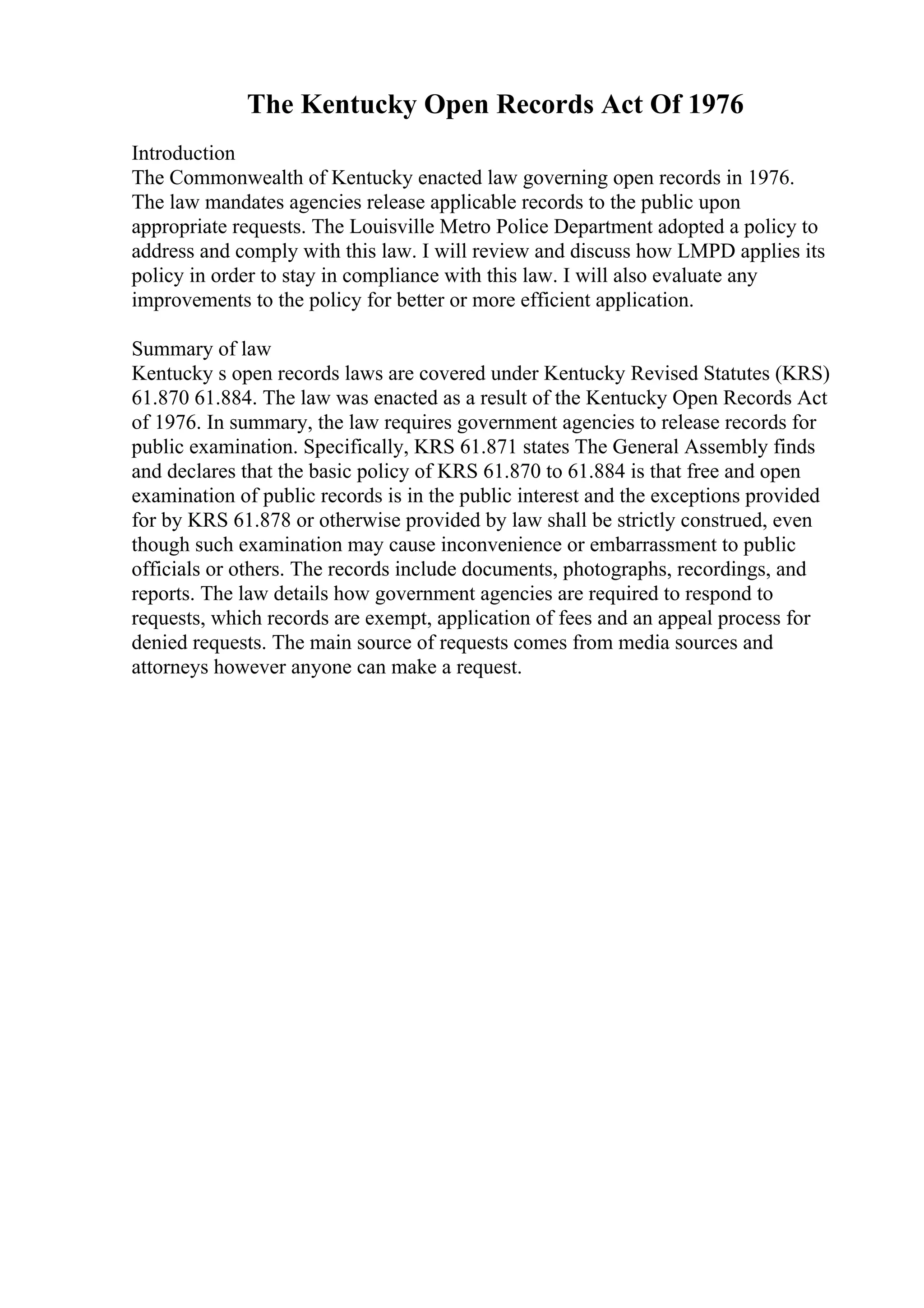 The Kentucky Open Records Act Of 1976
Introduction
The Commonwealth of Kentucky enacted law governing open records in 1976.
The law mandates agencies release applicable records to the public upon
appropriate requests. The Louisville Metro Police Department adopted a policy to
address and comply with this law. I will review and discuss how LMPD applies its
policy in order to stay in compliance with this law. I will also evaluate any
improvements to the policy for better or more efficient application.
Summary of law
Kentucky s open records laws are covered under Kentucky Revised Statutes (KRS)
61.870 61.884. The law was enacted as a result of the Kentucky Open Records Act
of 1976. In summary, the law requires government agencies to release records for
public examination. Specifically, KRS 61.871 states The General Assembly finds
and declares that the basic policy of KRS 61.870 to 61.884 is that free and open
examination of public records is in the public interest and the exceptions provided
for by KRS 61.878 or otherwise provided by law shall be strictly construed, even
though such examination may cause inconvenience or embarrassment to public
officials or others. The records include documents, photographs, recordings, and
reports. The law details how government agencies are required to respond to
requests, which records are exempt, application of fees and an appeal process for
denied requests. The main source of requests comes from media sources and
attorneys however anyone can make a request.
 