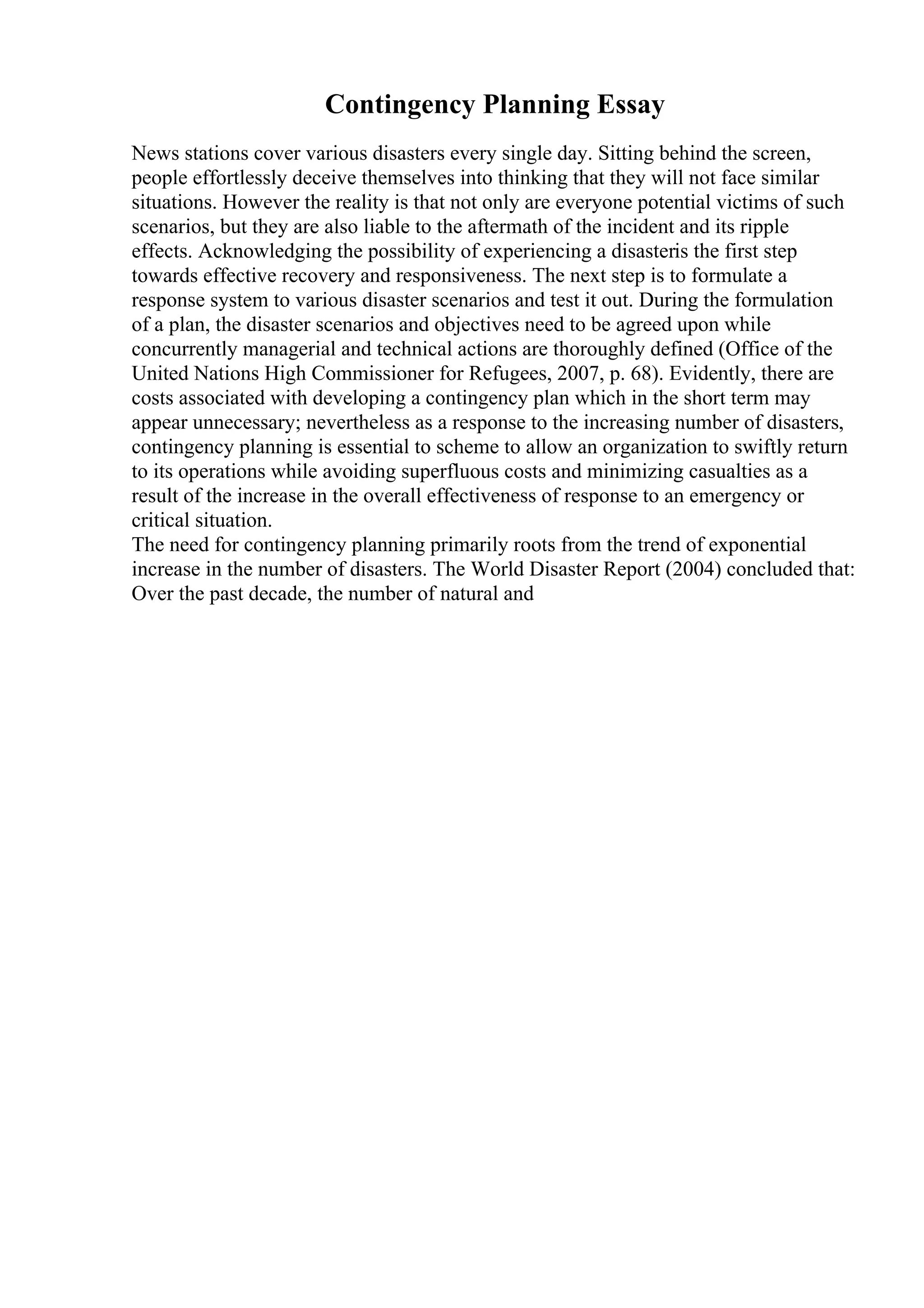 Contingency Planning Essay
News stations cover various disasters every single day. Sitting behind the screen,
people effortlessly deceive themselves into thinking that they will not face similar
situations. However the reality is that not only are everyone potential victims of such
scenarios, but they are also liable to the aftermath of the incident and its ripple
effects. Acknowledging the possibility of experiencing a disasteris the first step
towards effective recovery and responsiveness. The next step is to formulate a
response system to various disaster scenarios and test it out. During the formulation
of a plan, the disaster scenarios and objectives need to be agreed upon while
concurrently managerial and technical actions are thoroughly defined (Office of the
United Nations High Commissioner for Refugees, 2007, p. 68). Evidently, there are
costs associated with developing a contingency plan which in the short term may
appear unnecessary; nevertheless as a response to the increasing number of disasters,
contingency planning is essential to scheme to allow an organization to swiftly return
to its operations while avoiding superfluous costs and minimizing casualties as a
result of the increase in the overall effectiveness of response to an emergency or
critical situation.
The need for contingency planning primarily roots from the trend of exponential
increase in the number of disasters. The World Disaster Report (2004) concluded that:
Over the past decade, the number of natural and
 