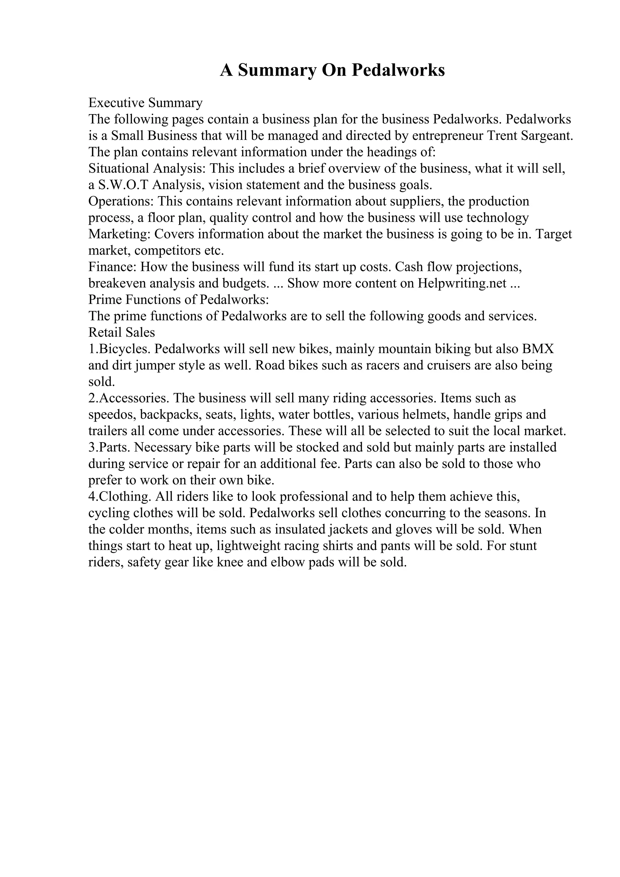 A Summary On Pedalworks
Executive Summary
The following pages contain a business plan for the business Pedalworks. Pedalworks
is a Small Business that will be managed and directed by entrepreneur Trent Sargeant.
The plan contains relevant information under the headings of:
Situational Analysis: This includes a brief overview of the business, what it will sell,
a S.W.O.T Analysis, vision statement and the business goals.
Operations: This contains relevant information about suppliers, the production
process, a floor plan, quality control and how the business will use technology
Marketing: Covers information about the market the business is going to be in. Target
market, competitors etc.
Finance: How the business will fund its start up costs. Cash flow projections,
breakeven analysis and budgets. ... Show more content on Helpwriting.net ...
Prime Functions of Pedalworks:
The prime functions of Pedalworks are to sell the following goods and services.
Retail Sales
1.Bicycles. Pedalworks will sell new bikes, mainly mountain biking but also BMX
and dirt jumper style as well. Road bikes such as racers and cruisers are also being
sold.
2.Accessories. The business will sell many riding accessories. Items such as
speedos, backpacks, seats, lights, water bottles, various helmets, handle grips and
trailers all come under accessories. These will all be selected to suit the local market.
3.Parts. Necessary bike parts will be stocked and sold but mainly parts are installed
during service or repair for an additional fee. Parts can also be sold to those who
prefer to work on their own bike.
4.Clothing. All riders like to look professional and to help them achieve this,
cycling clothes will be sold. Pedalworks sell clothes concurring to the seasons. In
the colder months, items such as insulated jackets and gloves will be sold. When
things start to heat up, lightweight racing shirts and pants will be sold. For stunt
riders, safety gear like knee and elbow pads will be sold.
 